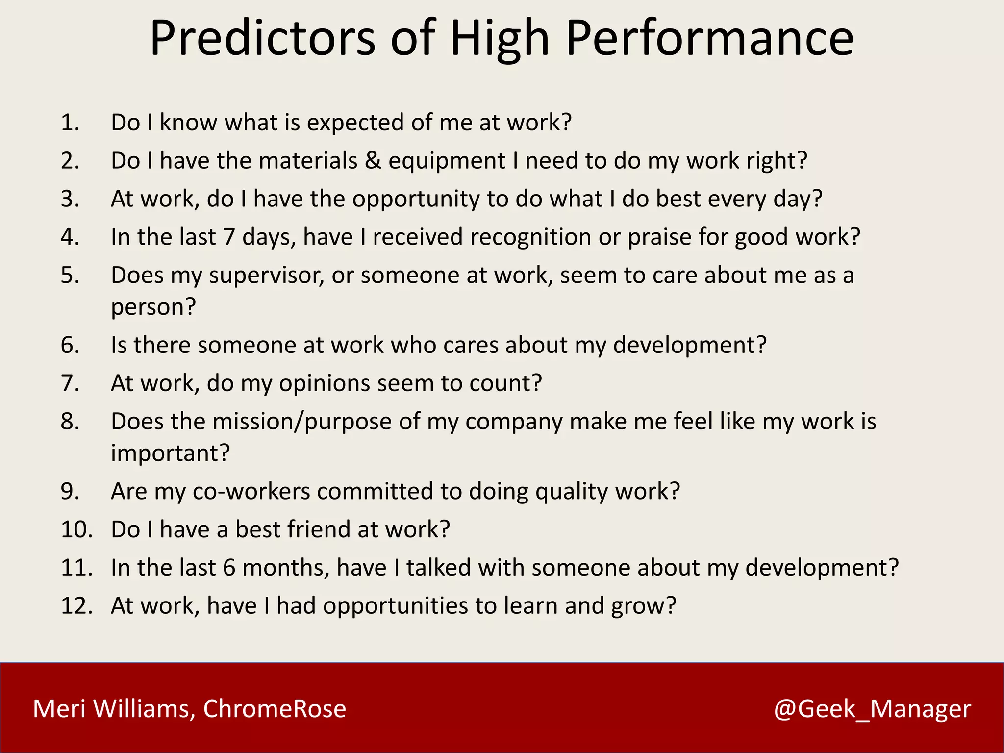 Predictors of High Performance 
1. Do I know what is expected of me at work? 
2. Do I have the materials & equipment I need to do my work right? 
3. At work, do I have the opportunity to do what I do best every day? 
4. In the last 7 days, have I received recognition or praise for good work? 
5. Does my supervisor, or someone at work, seem to care about me as a 
person? 
6. Is there someone at work who cares about my development? 
7. At work, do my opinions seem to count? 
8. Does the mission/purpose of my company make me feel like my work is 
important? 
9. Are my co-workers committed to doing quality work? 
10. Do I have a best friend at work? 
11. In the last 6 months, have I talked with someone about my development? 
12. At work, have I had opportunities to learn and grow? 
Meri Williams, ChromeRose @Geek_Manager 
 