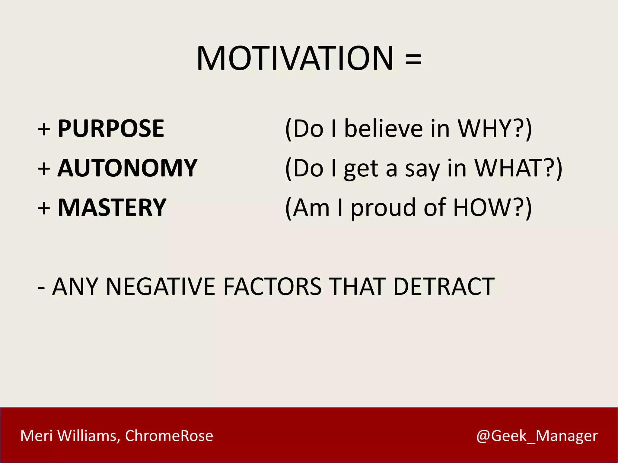 MOTIVATION = 
+ PURPOSE (Do I believe in WHY?) 
+ AUTONOMY (Do I get a say in WHAT?) 
+ MASTERY (Am I proud of HOW?) 
- ANY NEGATIVE FACTORS THAT DETRACT 
Meri Williams, ChromeRose @Geek_Manager 
 