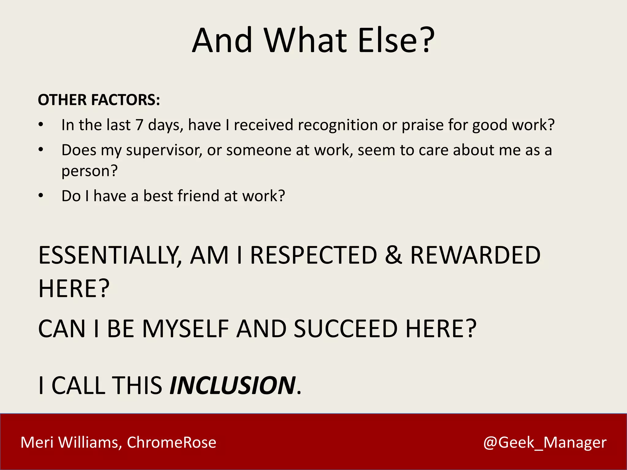 And What Else? 
OTHER FACTORS: 
• In the last 7 days, have I received recognition or praise for good work? 
• Does my supervisor, or someone at work, seem to care about me as a 
person? 
• Do I have a best friend at work? 
ESSENTIALLY, AM I RESPECTED & REWARDED 
HERE? 
CAN I BE MYSELF AND SUCCEED HERE? 
I CALL THIS INCLUSION. 
Meri Williams, ChromeRose @Geek_Manager 
 