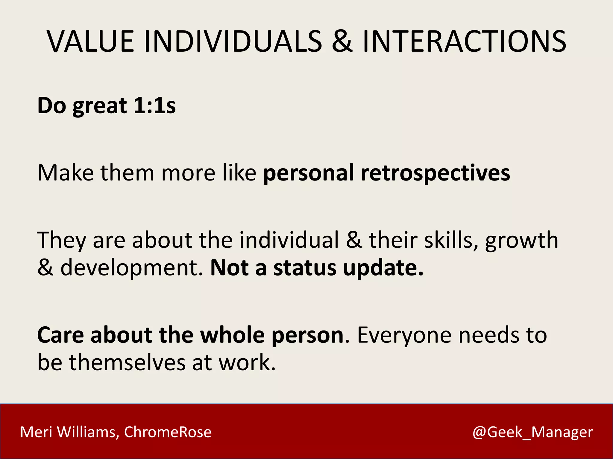 VALUE INDIVIDUALS & INTERACTIONS 
Do great 1:1s 
Make them more like personal retrospectives 
They are about the individual & their skills, growth 
& development. Not a status update. 
Care about the whole person. Everyone needs to 
be themselves at work. 
Meri Williams, ChromeRose @Geek_Manager 
 