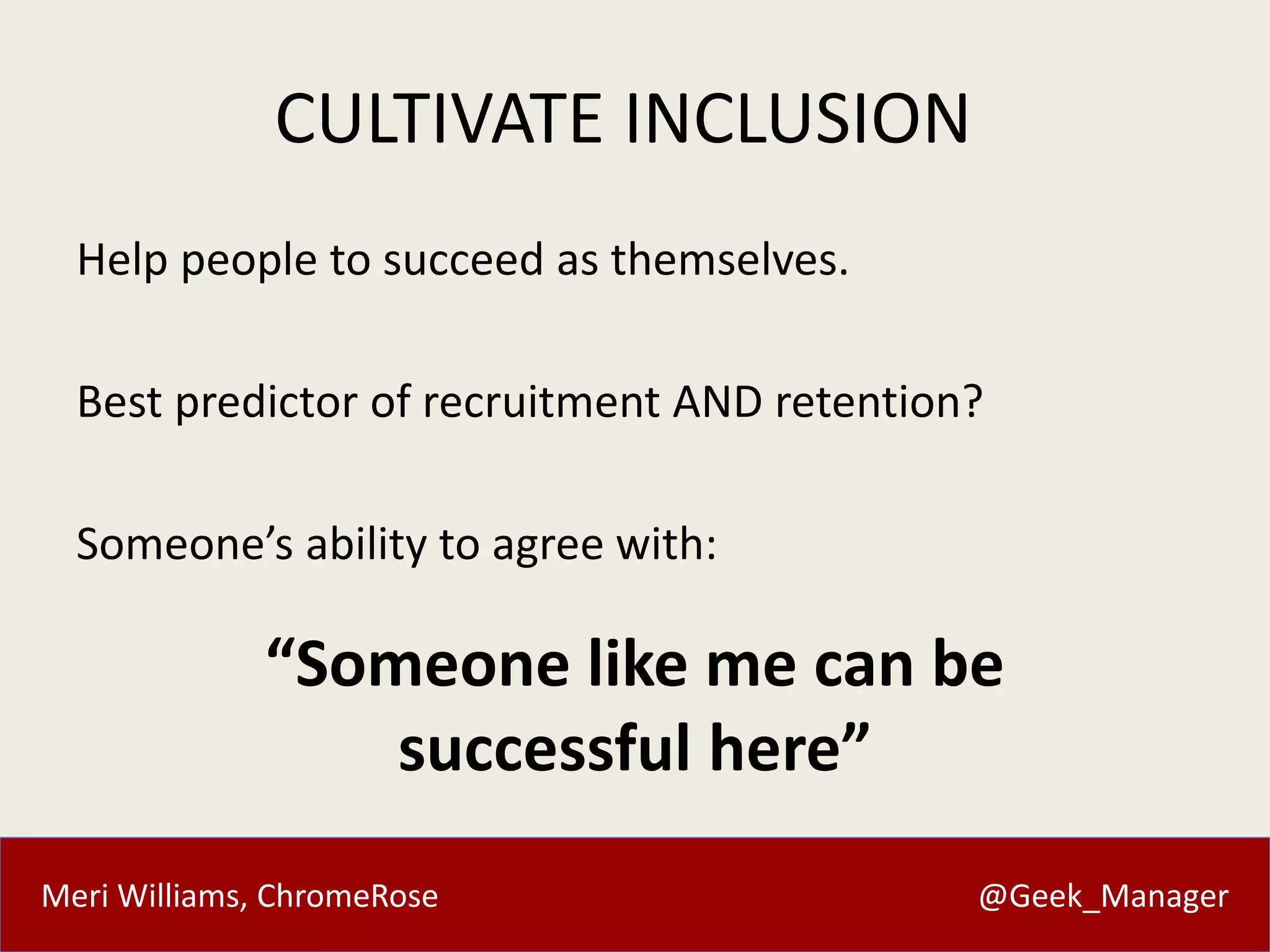 CULTIVATE INCLUSION 
Help people to succeed as themselves. 
Best predictor of recruitment AND retention? 
Someone’s ability to agree with: 
“Someone like me can be 
successful here” 
Meri Williams, ChromeRose @Geek_Manager 
 