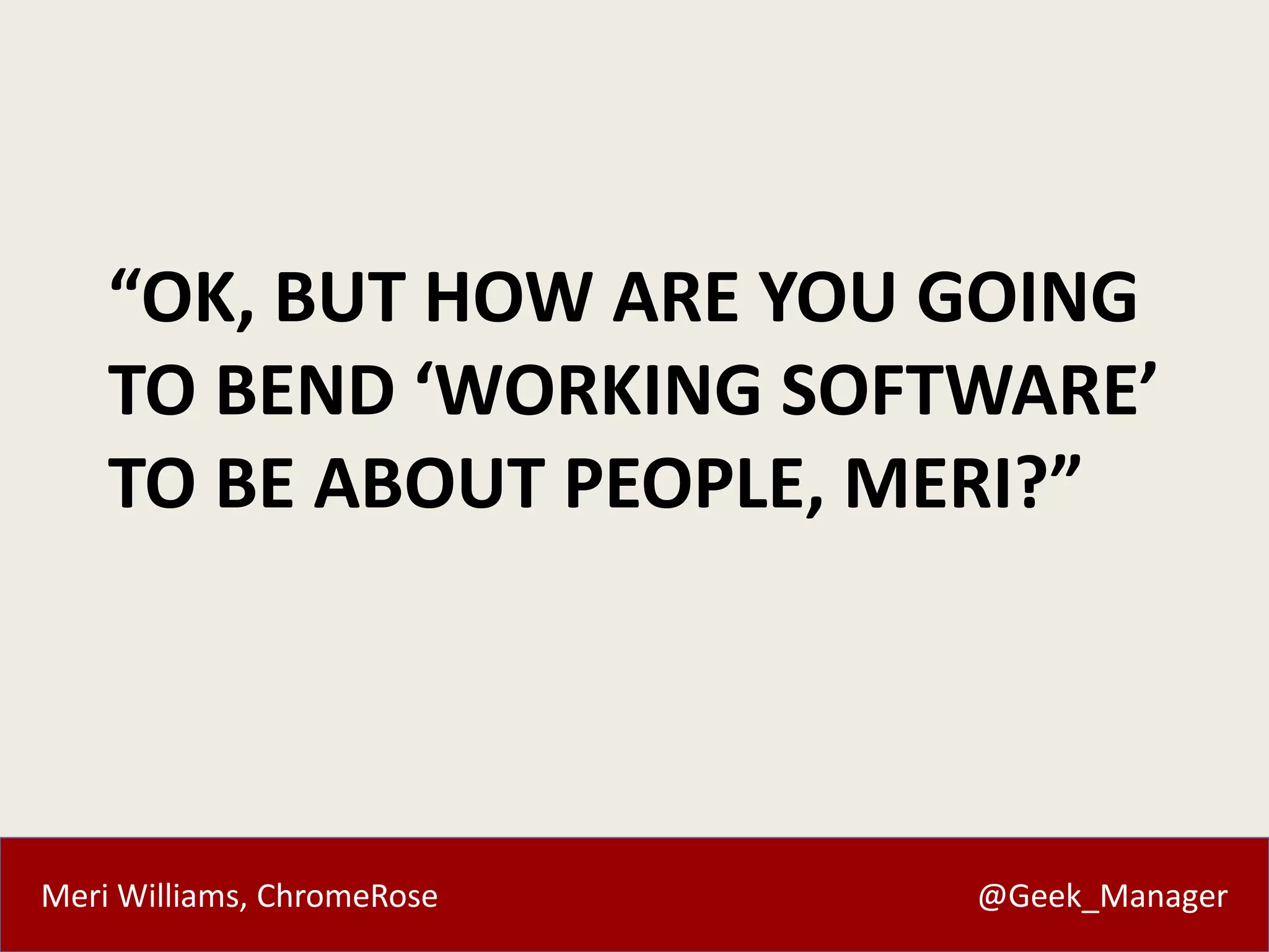 “OK, BUT HOW ARE YOU GOING 
TO BEND ‘WORKING SOFTWARE’ 
TO BE ABOUT PEOPLE, MERI?” 
Meri Williams, ChromeRose @Geek_Manager 
 