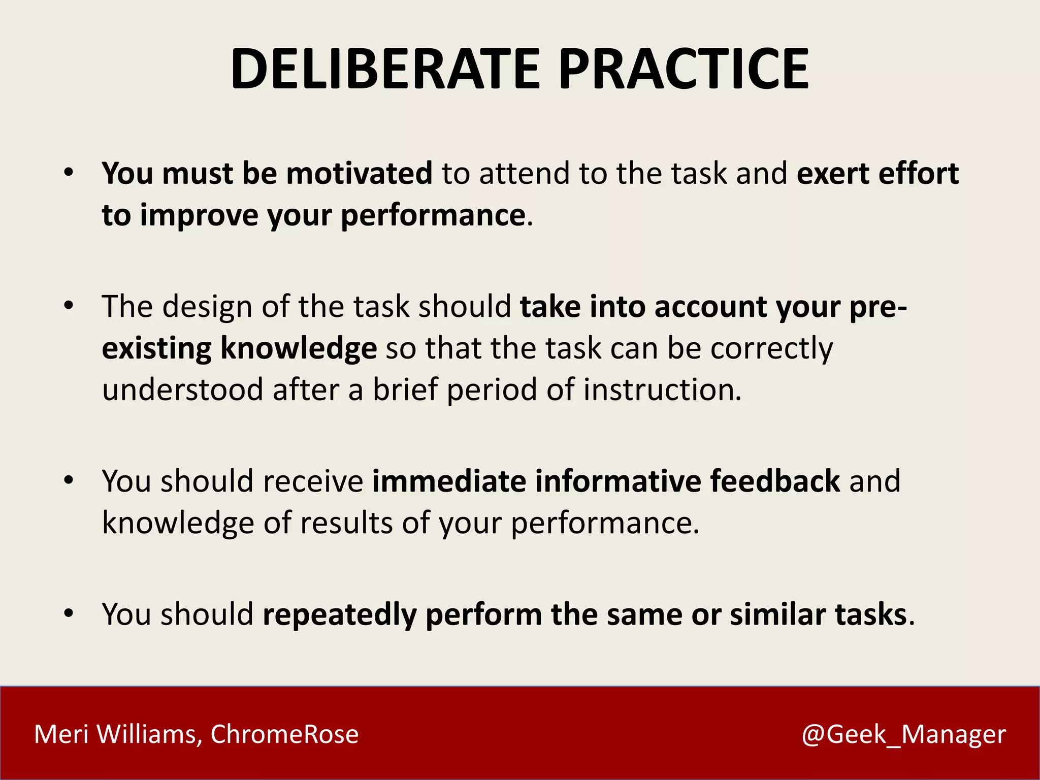 DELIBERATE PRACTICE 
• You must be motivated to attend to the task and exert effort 
to improve your performance. 
• The design of the task should take into account your pre-existing 
knowledge so that the task can be correctly 
understood after a brief period of instruction. 
• You should receive immediate informative feedback and 
knowledge of results of your performance. 
• You should repeatedly perform the same or similar tasks. 
Meri Williams, ChromeRose @Geek_Manager 
 