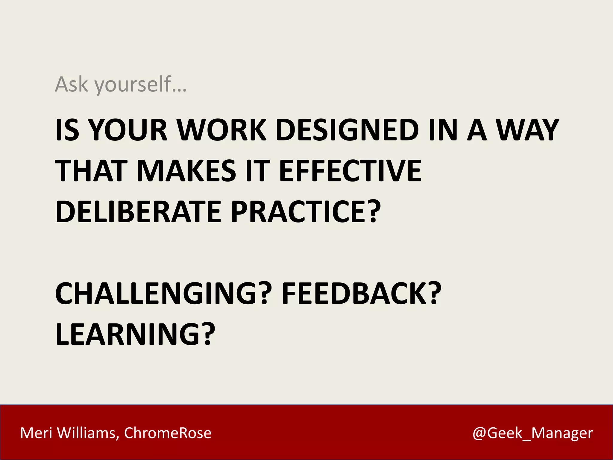 Ask yourself… 
IS YOUR WORK DESIGNED IN A WAY 
THAT MAKES IT EFFECTIVE 
DELIBERATE PRACTICE? 
CHALLENGING? FEEDBACK? 
LEARNING? 
Meri Williams, ChromeRose @Geek_Manager 
 
