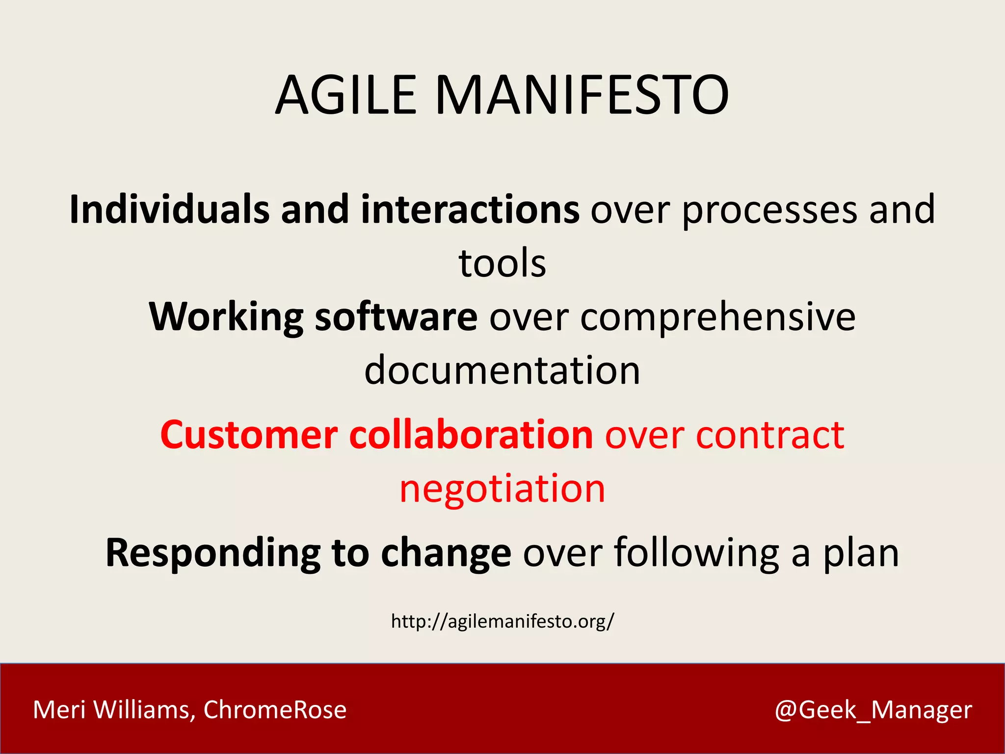 AGILE MANIFESTO 
Individuals and interactions over processes and 
tools 
Working software over comprehensive 
documentation 
Customer collaboration over contract 
negotiation 
Responding to change over following a plan 
http://agilemanifesto.org/ 
Meri Williams, ChromeRose @Geek_Manager 
 