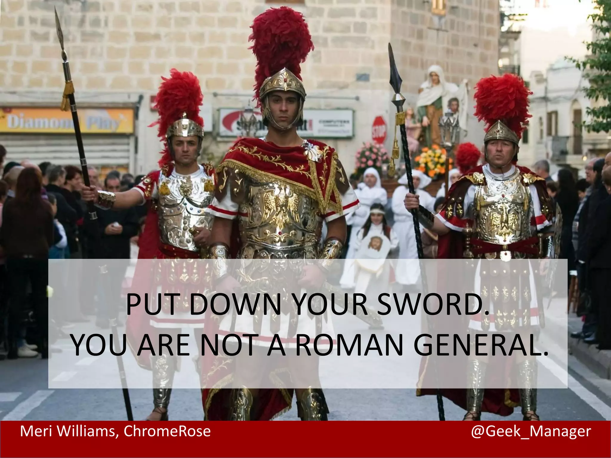 PUT DOWN YOUR SWORD. 
YOU ARE NOT A ROMAN GENERAL. 
Meri Williams, ChromeRose @Geek_Manager 
 