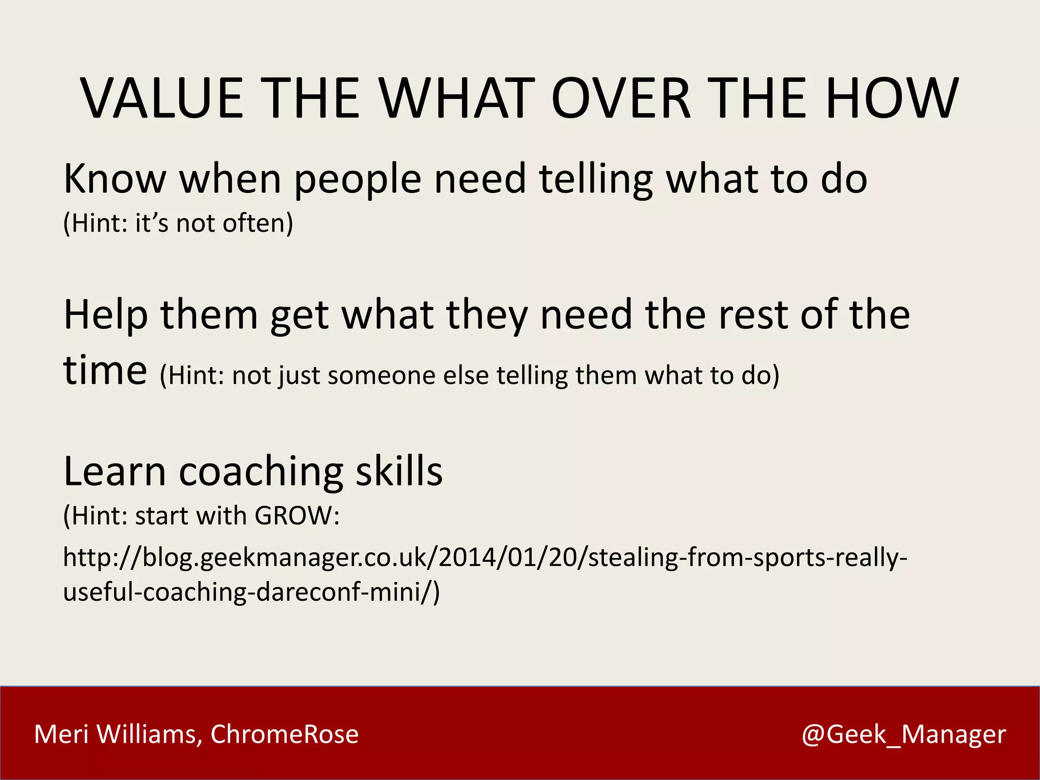 VALUE THE WHAT OVER THE HOW 
Know when people need telling what to do 
(Hint: it’s not often) 
Help them get what they need the rest of the 
time (Hint: not just someone else telling them what to do) 
Learn coaching skills 
(Hint: start with GROW: 
http://blog.geekmanager.co.uk/2014/01/20/stealing-from-sports-really-useful- 
coaching-dareconf-mini/) 
Meri Williams, ChromeRose @Geek_Manager 
 
