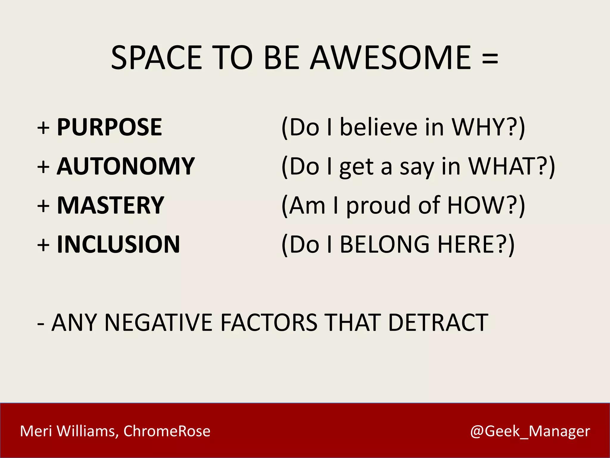 SPACE TO BE AWESOME = 
+ PURPOSE (Do I believe in WHY?) 
+ AUTONOMY (Do I get a say in WHAT?) 
+ MASTERY (Am I proud of HOW?) 
+ INCLUSION (Do I BELONG HERE?) 
- ANY NEGATIVE FACTORS THAT DETRACT 
Meri Williams, ChromeRose @Geek_Manager 
 