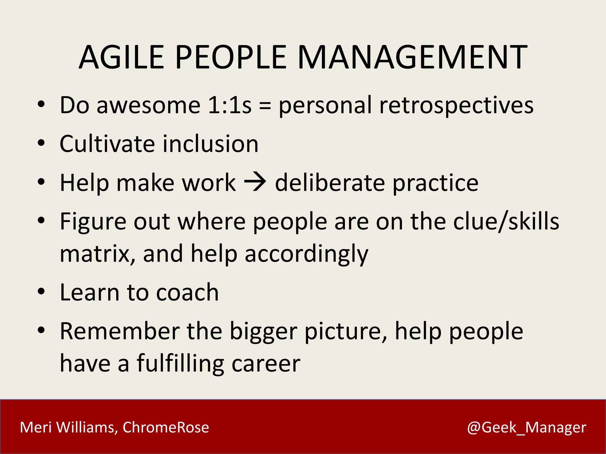 AGILE PEOPLE MANAGEMENT 
• Do awesome 1:1s = personal retrospectives 
• Cultivate inclusion 
• Help make work  deliberate practice 
• Figure out where people are on the clue/skills 
matrix, and help accordingly 
• Learn to coach 
• Remember the bigger picture, help people 
have a fulfilling career 
Meri Williams, ChromeRose @Geek_Manager 
 