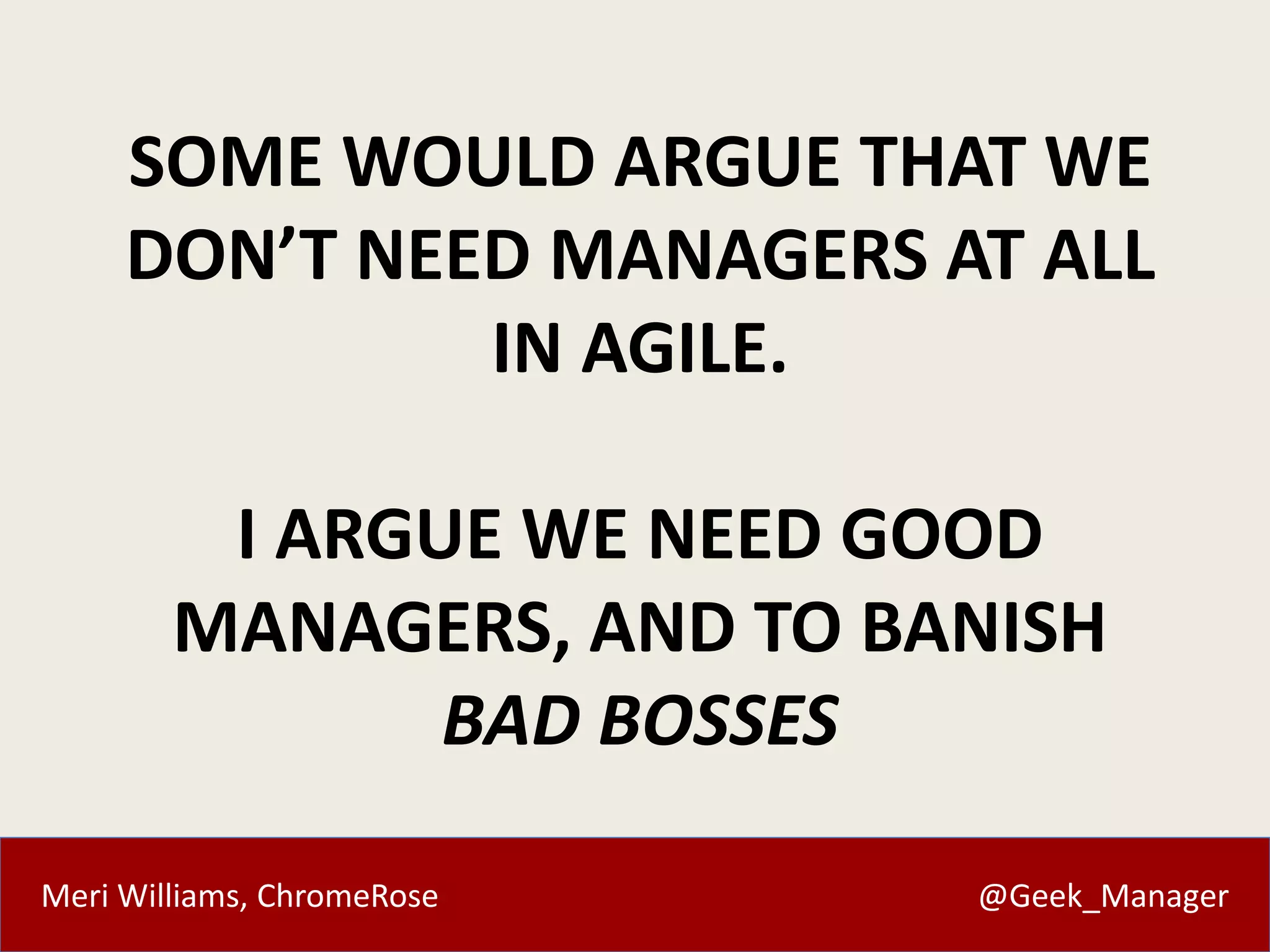 SOME WOULD ARGUE THAT WE 
DON’T NEED MANAGERS AT ALL 
IN AGILE. 
I ARGUE WE NEED GOOD 
MANAGERS, AND TO BANISH 
BAD BOSSES 
Meri Williams, ChromeRose @Geek_Manager 
 