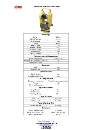 Theodolite Specification Sheet 
Telescope 
Length 155 mm 
Object Aperture 45 mm 
Magnification 30 x 
Image Erect 
Field of View 1° 30' 
Resolving Power 2.5" 
Minimum Focus 1.3m 
Stadia Ratio 100 
Stadia Constant 0 
Electronic Angle Measurement 
Minimum Reading 1" / 5" / 10" 
Accuracy (according to DIN18723) 2" 
Diameter of Circle 71 
Illuminator 
LCD Yes 
Reticle Plate Yes 
Communication 
EDM Interface No 
Data Export Interface Yes 
Tilt Compensation 
Electric Incline Sensor Vertical Angle Compensation 
Arrange ± 3' 
Minimum Reading 1" 
Optical Plummet 
Magnification 3 x 
Field of View 5° 
Focusing Range 0.5 - ∞ 
Level Accuracy 
Plate Level 30" / 2mm 
Circular Level 8' / 2mm 
Power Working Time 
Chargeable Battery 25 hours 
Dimension 
Height of Instrument 179.5 mm 
Dimensions (D x H x W) 144 x 175 x 324 mm 
Weight (with Battery) 4.8 kg 
SOUTH SURVEY LTD 
21 Deanfield Court, Clitheroe, BB7 1QS 
www.southsurvey.co.uk 
T: 0870 7522 577 
F: 0870 7522 578 
