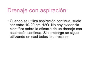 Drenaje con aspiración:
• Cuando se utiliza aspiración continua, suele
ser entre 10-20 cm H2O. No hay evidencia
científica sobre la eficacia de un drenaje con
aspiración continua. Sin embargo se sigue
utilizando en casi todos los procesos.
 