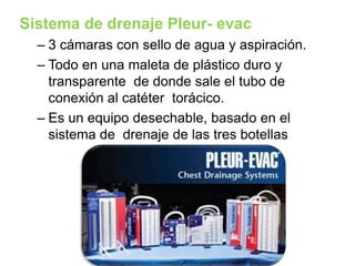 Sistema de drenaje Pleur- evac
– 3 cámaras con sello de agua y aspiración.
– Todo en una maleta de plástico duro y
transparente de donde sale el tubo de
conexión al catéter torácico.
– Es un equipo desechable, basado en el
sistema de drenaje de las tres botellas
 