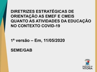 DIRETRIZES ESTRATÉGICAS DE
ORIENTAÇÃO AS EMEF E CMEIS
QUANTO AS ATIVIDADES DA EDUCAÇÃO
NO CONTEXTO COVID-19
1ª versão – Em, 11/05/2020
SEME/GAB
 