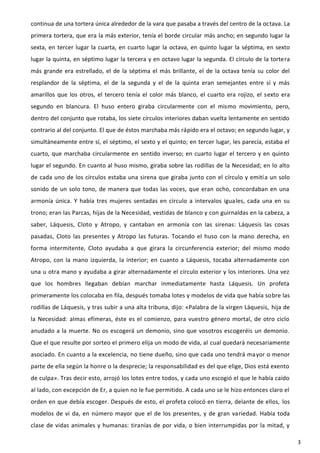 continua de una tortera única alrededor de la vara que pasaba a través del centro de la octava. La
primera tortera, que era la más exterior, tenía el borde circular más ancho; en segundo lugar la
sexta, en tercer lugar la cuarta, en cuarto lugar la octava, en quinto lugar la séptima, en sexto
lugar la quinta, en séptimo lugar la tercera y en octavo lugar la segunda. El círculo de la tortera
más grande era estrellado, el de la séptima el más brillante, el de la octava tenía su color del
resplandor de la séptima, el de la segunda y el de la quinta eran semejantes entre sí y más
amarillos que los otros, el tercero tenía el color más blanco, el cuarto era rojizo, el sexto era
segundo en blancura. El huso entero giraba circularmente con el mismo movimiento, pero,
dentro del conjunto que rotaba, los siete círculos interiores daban vuelta lentamente en sentido
contrario al del conjunto. El que de éstos marchaba más rápido era el octavo; en segundo lugar, y
simultáneamente entre sí, el séptimo, el sexto y el quinto; en tercer lugar, les parecía, estaba el
cuarto, que marchaba circularmente en sentido inverso; en cuarto lugar el tercero y en quinto
lugar el segundo. En cuanto al huso mismo, giraba sobre las rodillas de la Necesidad; en lo alto
de cada uno de los círculos estaba una sirena que giraba junto con el círculo y emití a un solo
sonido de un solo tono, de manera que todas las voces, que eran ocho, concordaban en una
armonía única. Y había tres mujeres sentadas en círculo a intervalos iguales, cada una en su
trono; eran las Parcas, hijas de la Necesidad, vestidas de blanco y con guirnaldas en la cabeza, a
saber, Láquesis, Cloto y Atropo, y cantaban en armonía con las sirenas: Láquesis las cosas
pasadas, Cloto las presentes y Atropo las futuras. Tocando el huso con la mano derecha, en
forma intermitente, Cloto ayudaba a que girara la circunferencia exterior; del mismo modo
Atropo, con la mano izquierda, la interior; en cuanto a Láquesis, tocaba alternadamente con
una u otra mano y ayudaba a girar alternadamente el círculo exterior y los interiores. Una vez
que los hombres llegaban debían marchar inmediatamente hasta Láquesis. Un profeta
primeramente los colocaba en fila, después tomaba lotes y modelos de vida que había sobre las
rodillas de Láquesis, y tras subir a una alta tribuna, dijo: «Palabra de la virgen Láquesis, hija de
la Necesidad: almas efímeras, éste es el comienzo, para vuestro género mortal, de otro ciclo
anudado a la muerte. No os escogerá un demonio, sino que vosotros escogeréis un demonio.
Que el que resulte por sorteo el primero elija un modo de vida, al cual quedará necesariamente
asociado. En cuanto a la excelencia, no tiene dueño, sino que cada uno tendrá mayor o menor
parte de ella según la honre o la desprecie; la responsabilidad es del que elige, Dios está exento
de culpa». Tras decir esto, arrojó los lotes entre todos, y cada uno escogió el que le había caído
al lado, con excepción de Er, a quien no le fue permitido. A cada uno se le hizo entonces claro el
orden en que debía escoger. Después de esto, el profeta colocó en tierra, delante de ellos, los
modelos de vi da, en número mayor que el de los presentes, y de gran variedad. Había toda
clase de vidas animales y humanas: tiranías de por vida, o bien interrumpidas por la mitad, y

                                                                                                       3
 