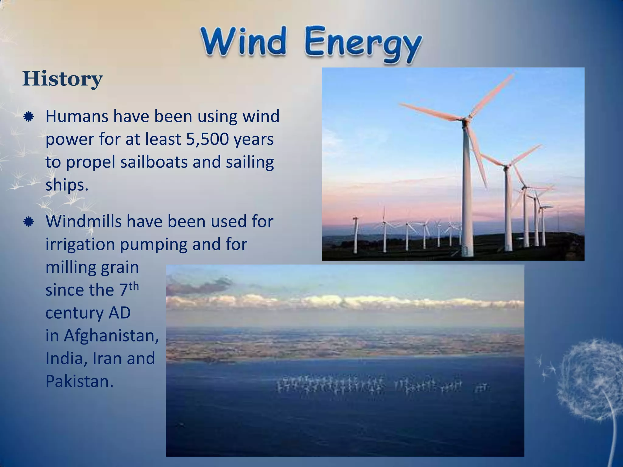 History
   Humans have been using wind
    power for at least 5,500 years
    to propel sailboats and sailing
    ships.
   Windmills have been used for
    irrigation pumping and for
    milling grain
    since the 7th
    century AD
    in Afghanistan,
    India, Iran and
    Pakistan.
 