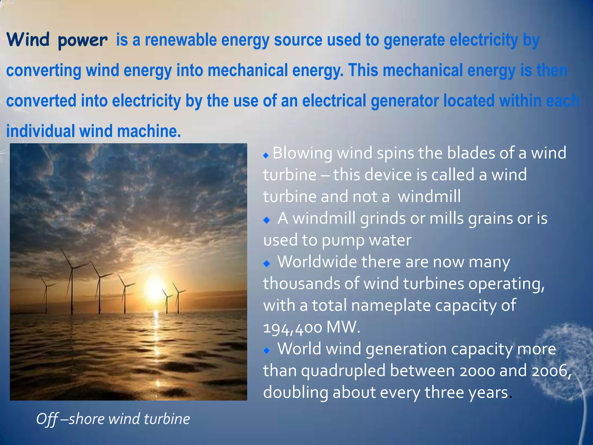 Wind power is a renewable energy source used to generate electricity by
converting wind energy into mechanical energy. This mechanical energy is then
converted into electricity by the use of an electrical generator located within each
individual wind machine.
                                      Blowing wind spins the blades of a wind
                                     turbine – this device is called a wind
                                     turbine and not a windmill
                                       A windmill grinds or mills grains or is
                                     used to pump water
                                       Worldwide there are now many
                                     thousands of wind turbines operating,
                                     with a total nameplate capacity of
                                     194,400 MW.
                                       World wind generation capacity more
                                     than quadrupled between 2000 and 2006,
                                     doubling about every three years.
    Off –shore wind turbine
 