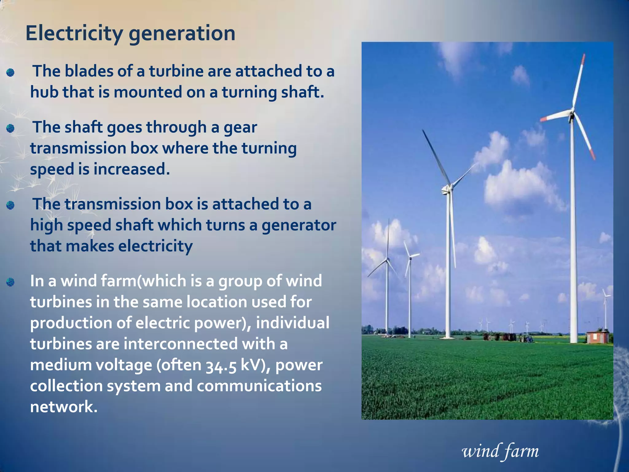 Electricity generation
The blades of a turbine are attached to a
hub that is mounted on a turning shaft.

The shaft goes through a gear
transmission box where the turning
speed is increased.
The transmission box is attached to a
high speed shaft which turns a generator
that makes electricity
In a wind farm(which is a group of wind
turbines in the same location used for
production of electric power), individual
turbines are interconnected with a
medium voltage (often 34.5 kV), power
collection system and communications
network.

                                            wind farm
 