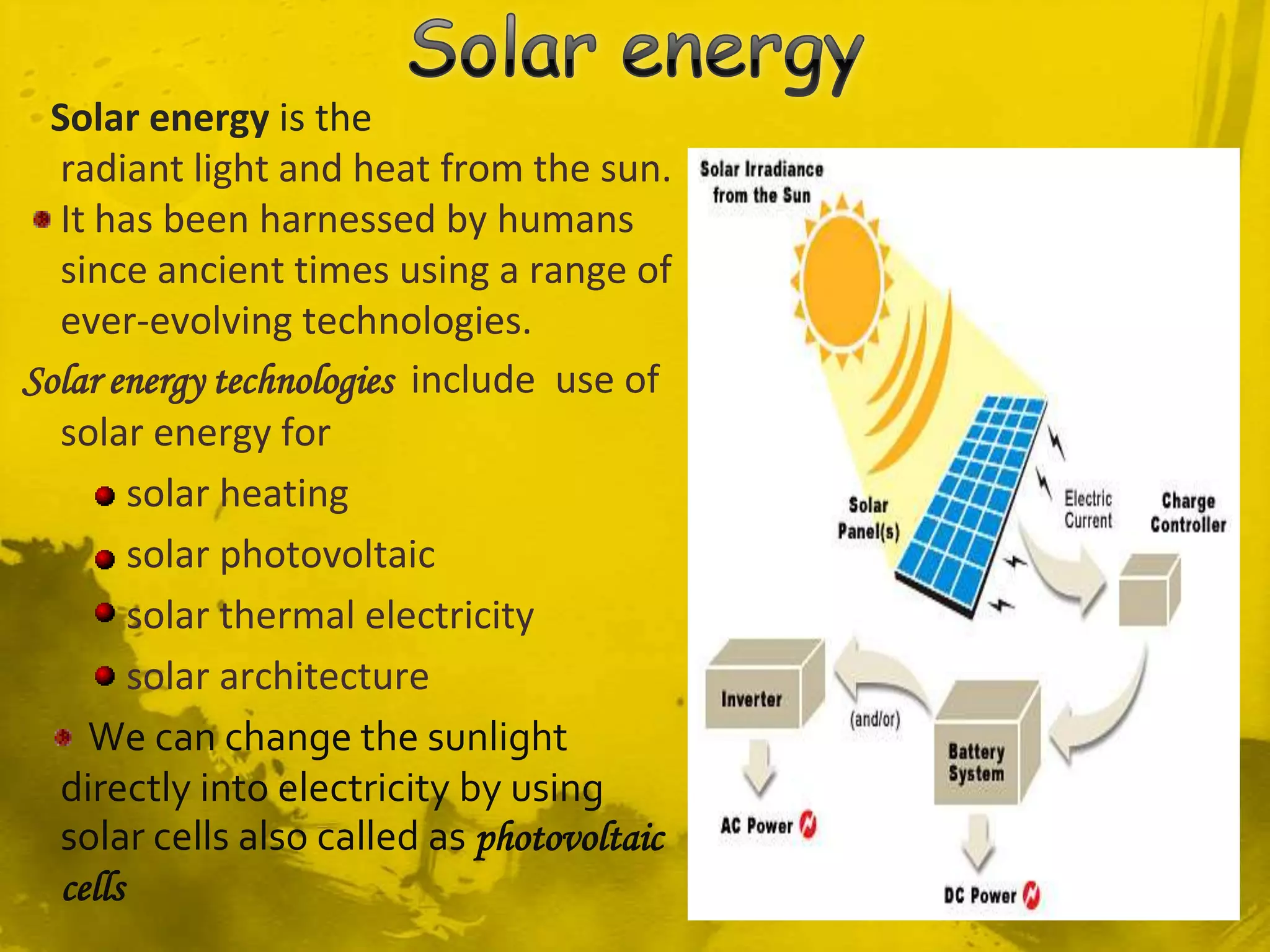 Solar energy is the
  radiant light and heat from the sun.
  It has been harnessed by humans
  since ancient times using a range of
  ever-evolving technologies.
Solar energy technologies include use of
  solar energy for
        solar heating
        solar photovoltaic
        solar thermal electricity
        solar architecture
    We can change the sunlight
  directly into electricity by using
  solar cells also called as photovoltaic
  cells
 