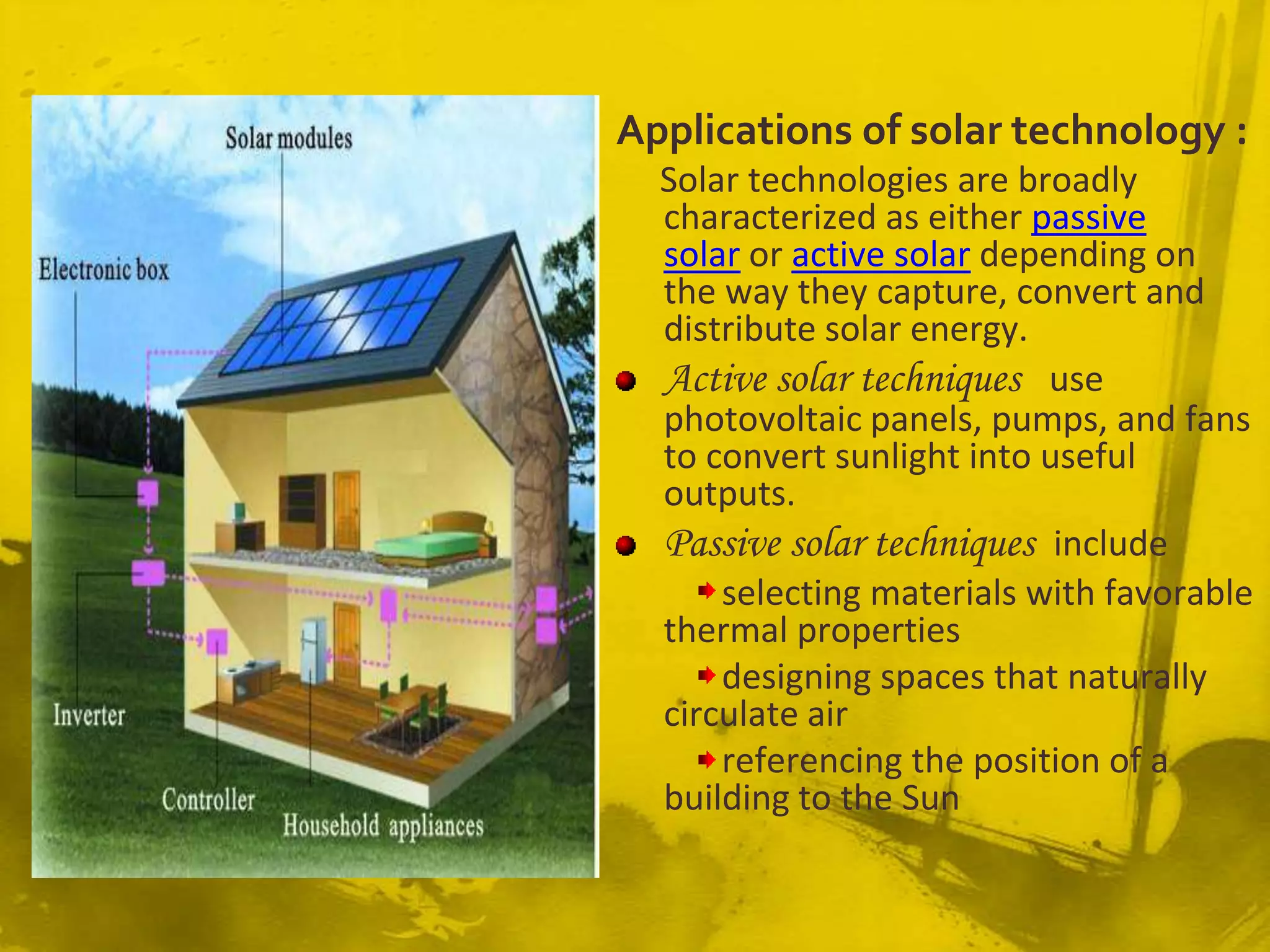Applications of solar technology :
  Solar technologies are broadly
  characterized as either passive
  solar or active solar depending on
  the way they capture, convert and
  distribute solar energy.
  Active solar techniques use
  photovoltaic panels, pumps, and fans
  to convert sunlight into useful
  outputs.
  Passive solar techniques include
      selecting materials with favorable
  thermal properties
      designing spaces that naturally
  circulate air
      referencing the position of a
  building to the Sun
 