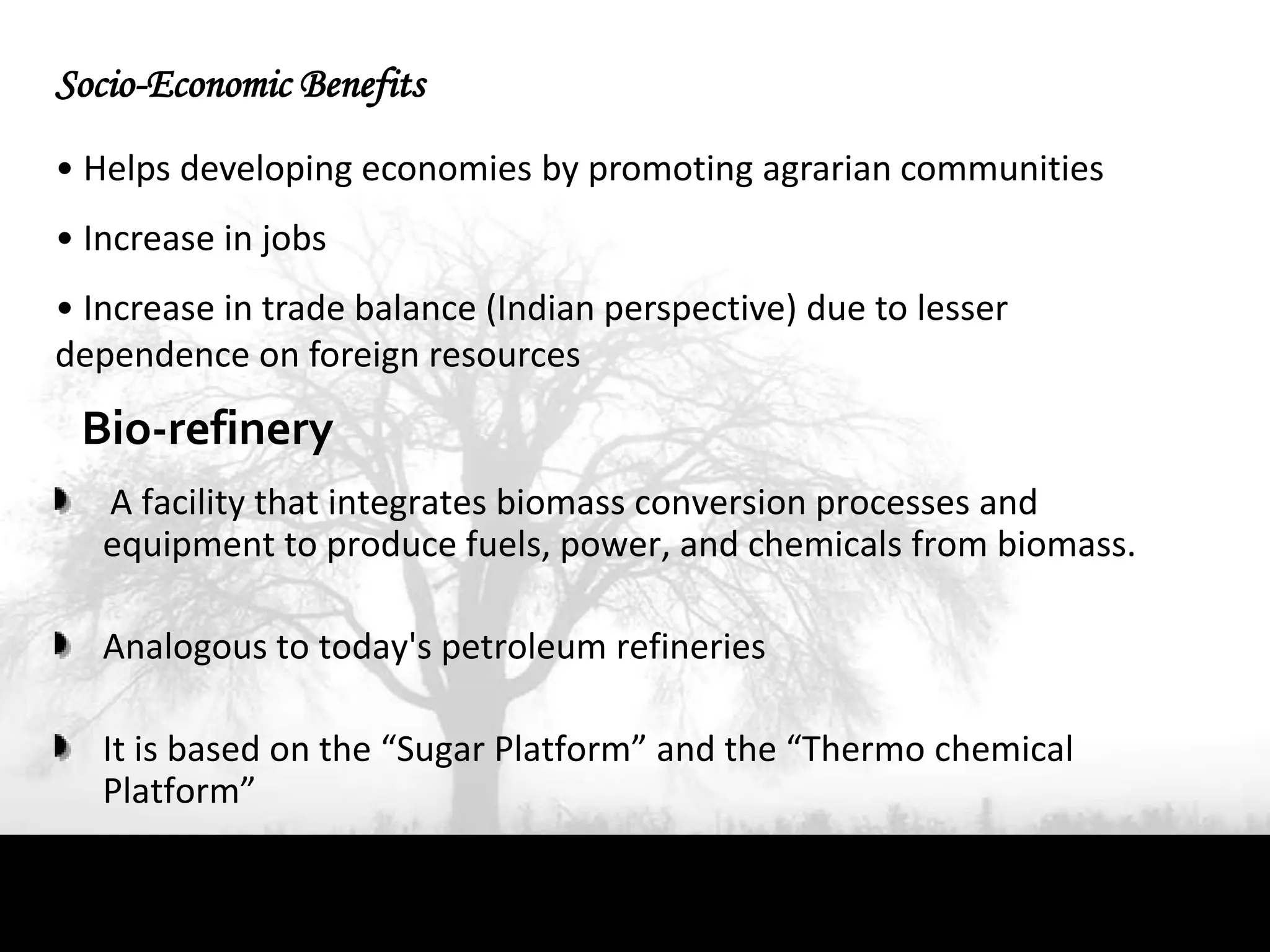 Socio-Economic Benefits
• Helps developing economies by promoting agrarian communities
• Increase in jobs
• Increase in trade balance (Indian perspective) due to lesser
dependence on foreign resources

 Bio-refinery
   A facility that integrates biomass conversion processes and
   equipment to produce fuels, power, and chemicals from biomass.

   Analogous to today's petroleum refineries

   It is based on the “Sugar Platform” and the “Thermo chemical
   Platform”
 