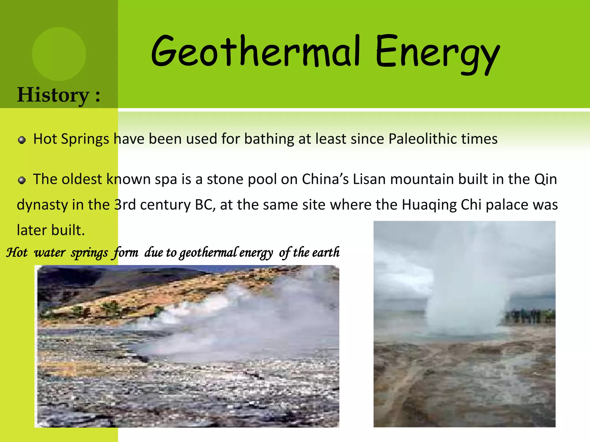 Geothermal Energy
 History :
    Hot Springs have been used for bathing at least since Paleolithic times

    The oldest known spa is a stone pool on China’s Lisan mountain built in the Qin
 dynasty in the 3rd century BC, at the same site where the Huaqing Chi palace was
 later built.
Hot water springs form due to geothermal energy of the earth
 