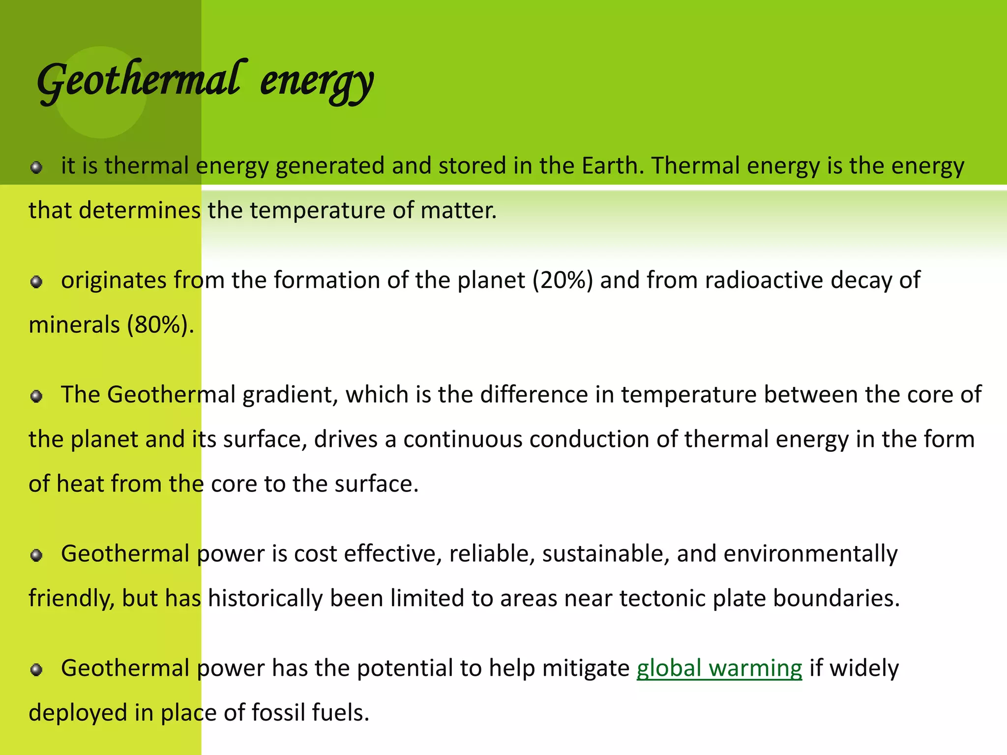 Geothermal energy
   it is thermal energy generated and stored in the Earth. Thermal energy is the energy
that determines the temperature of matter.

   originates from the formation of the planet (20%) and from radioactive decay of
minerals (80%).

   The Geothermal gradient, which is the difference in temperature between the core of
the planet and its surface, drives a continuous conduction of thermal energy in the form
of heat from the core to the surface.

   Geothermal power is cost effective, reliable, sustainable, and environmentally
friendly, but has historically been limited to areas near tectonic plate boundaries.

   Geothermal power has the potential to help mitigate global warming if widely
deployed in place of fossil fuels.
 