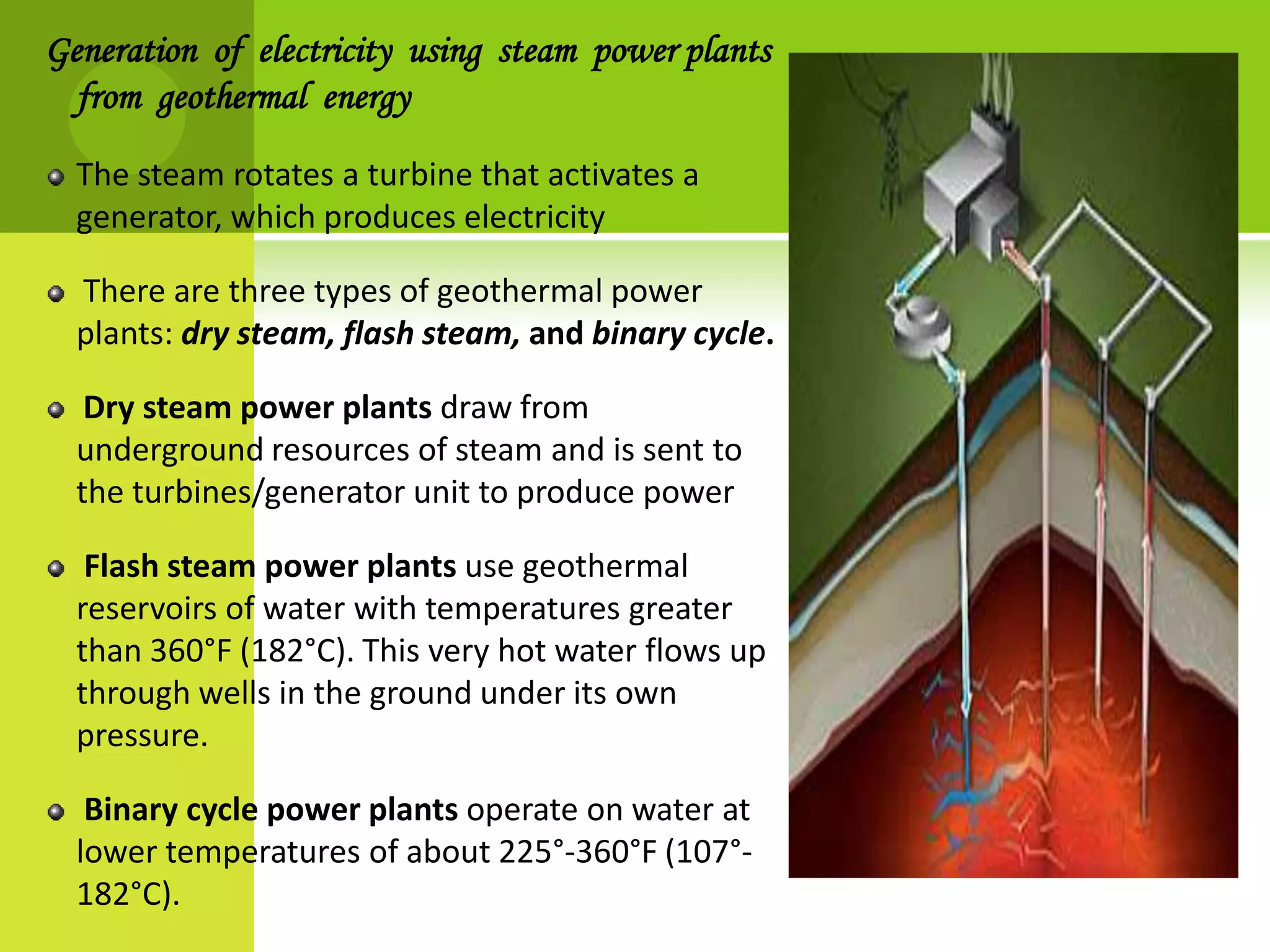 Generation of electricity using steam power plants
  from geothermal energy

  The steam rotates a turbine that activates a
  generator, which produces electricity

  There are three types of geothermal power
  plants: dry steam, flash steam, and binary cycle.

   Dry steam power plants draw from
  underground resources of steam and is sent to
  the turbines/generator unit to produce power

   Flash steam power plants use geothermal
  reservoirs of water with temperatures greater
  than 360°F (182°C). This very hot water flows up
  through wells in the ground under its own
  pressure.

   Binary cycle power plants operate on water at
  lower temperatures of about 225°-360°F (107°-
  182°C).
 