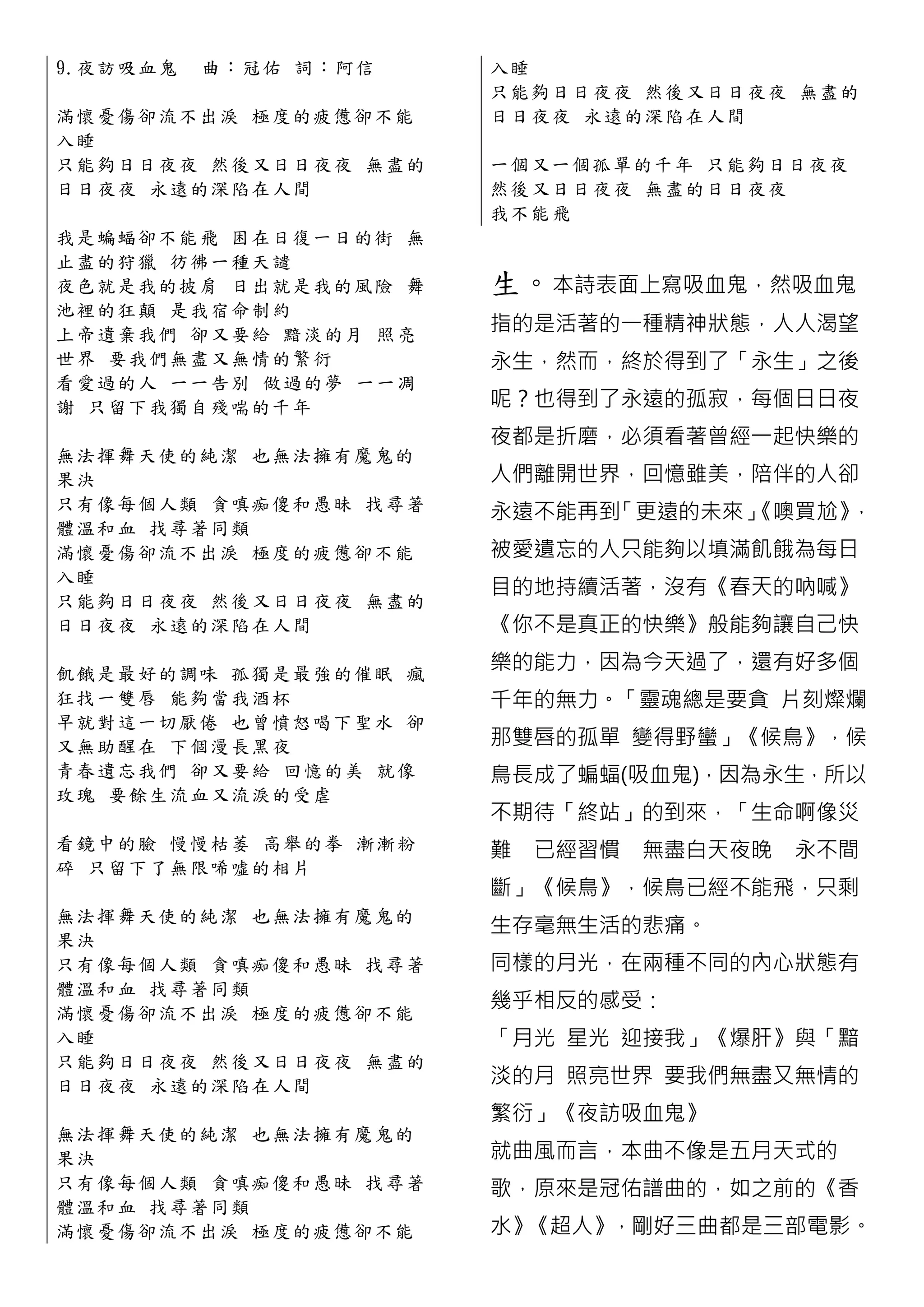 9.夜 訪 吸 血 鬼   曲：冠佑 詞：阿信     入睡
                            只能夠日日夜夜 然後又日日夜夜 無 盡 的
滿 懷 憂 傷 卻 流 不出淚 極度的疲憊卻不能    日日夜夜 永遠的深陷在人間
入睡
只 能 夠 日 日 夜 夜 然後又日日夜夜 無盡的   一個又一個孤單的千年 只能夠日日 夜 夜
日 日 夜 夜 永 遠 的深陷在人間          然後又日日夜夜 無盡的日日夜夜
                            我不能飛
我 是 蝙 蝠 卻 不 能飛 困在日復一日的街 無
止 盡 的 狩 獵 彷 彿一種天譴
夜 色 就 是 我 的 披肩 日出就是我的風險 舞   生。本詩表面上寫吸血鬼，然吸血鬼
池 裡 的 狂 顛 是 我宿命制約
上 帝 遺 棄 我 們 卻又要給 黯淡的月 照亮    指的是活著的一種精神狀態，人人渴望
世 界 要 我 們 無 盡又無情的繁衍         永生，然而，終於得到了「永生」之後
看 愛 過 的 人 一 一告別 做過的夢 一一凋
謝 只留 下 我 獨 自殘喘的千年           呢？也得到了永遠的孤寂，每個日日夜
                            夜都是折磨，必須看著曾經一起快樂的
無 法 揮 舞 天 使 的 純潔 也無法擁有魔鬼的
果決                          人們離開世界，回憶雖美，陪伴的人卻
只 有 像 每 個 人 類 貪嗔痴傻和愚昧 找尋著
                            永遠不能再到「更遠的未來」
                                        《噢買尬》，
體 溫 和 血 找 尋 著同類
滿 懷 憂 傷 卻 流 不出淚 極度的疲憊卻不能    被愛遺忘的人只能夠以填滿飢餓為每日
入睡
                            目的地持續活著，沒有《春天的吶喊》
只 能 夠 日 日 夜 夜 然後又日日夜夜 無盡的
日 日 夜 夜 永 遠 的深陷在人間          《你不是真正的快樂》般能夠讓自己快

飢 餓 是 最 好 的 調味 孤獨是最強的催眠 瘋
                            樂的能力，因為今天過了，還有好多個
狂 找 一 雙 唇 能 夠當我酒杯           千年的無力。「靈魂總是要貪 片刻燦爛
早 就 對 這 一 切 厭倦 也曾憤怒喝下聖水 卻
又 無 助 醒 在 下 個漫長黑夜           那雙唇的孤單 變得野蠻」《候鳥》，候
青 春 遺 忘 我 們 卻又要給 回憶的美 就像    鳥長成了蝙蝠(吸血鬼)，因為永生，所以
玫 瑰 要 餘 生 流 血又流淚的受虐
                            不期待「終站」的到來，「生命啊像災
看 鏡 中 的 臉 慢 慢枯萎 高舉的拳 漸漸粉    難 已經習慣 無盡白天夜晚    永不間
碎 只留 下 了 無 限唏噓的相片
                            斷」《候鳥》，候鳥已經不能飛，只剩
無 法 揮 舞 天 使 的純潔 也無法擁有魔鬼的
                            生存毫無生活的悲痛。
果決
只 有像每 個 人 類 貪嗔痴傻和愚昧 找尋著     同樣的月光，在兩種不同的內心狀態有
體 溫 和 血 找 尋 著同類
滿 懷 憂 傷 卻 流 不出淚 極度的疲憊卻不能
                            幾乎相反的感受：
入睡                          「月光 星光 迎接我」《爆肝》與「黯
只 能 夠 日 日 夜 夜 然後又日日夜夜 無盡的
日 日 夜 夜 永 遠 的深陷在人間          淡的月 照亮世界 要我們無盡又無情的
                            繁衍」《夜訪吸血鬼》
無 法 揮 舞 天 使 的純潔 也無法擁有魔鬼的
果決                          就曲風而言，本曲不像是五月天式的
只 有 像 每 個 人 類 貪嗔痴傻和愚昧 找尋著   歌，原來是冠佑譜曲的，如之前的《香
體 溫 和 血 找 尋 著同類
滿 懷 憂 傷 卻 流 不出淚 極度的疲憊卻不能    水》《超人》，剛好三曲都是三部電影。
 