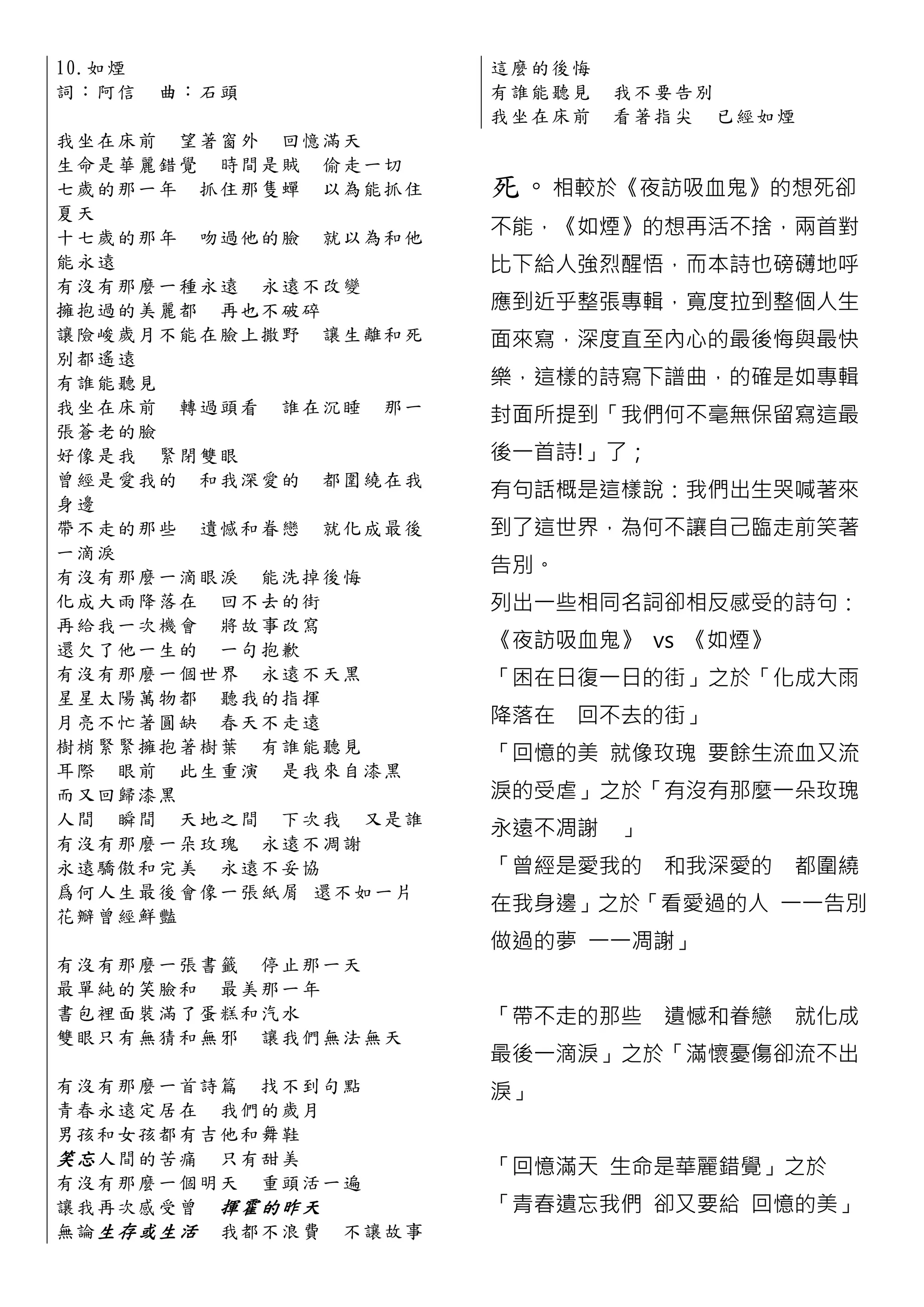 10.如 煙                     這麼的後悔
詞：阿信     曲 ：石頭             有誰能聽見   我不要告別
                           我坐在床前   看著指尖 已經如煙
我 坐 在 床 前 望著窗外 回憶滿天
生 命 是 華 麗 錯 覺 時間是賊 偷走一切
七 歲 的 那 一 年 抓住那隻蟬 以為能抓住    死。相較於《夜訪吸血鬼》的想死卻
夏天
十 七 歲 的 那 年 吻過他的臉 就以為和他    不能，《如煙》的想再活不捨，兩首對
能永遠                        比下給人強烈醒悟，而本詩也磅礡地呼
有 沒 有 那 麼 一 種永遠 永遠 不改變
擁 抱 過 的 美 麗 都 再也不破碎        應到近乎整張專輯，寬度拉到整個人生
讓 險 峻 歲 月 不 能在臉上撒野 讓生離和死   面來寫，深度直至內心的最後悔與最快
別都遙遠
有誰能聽見                      樂，這樣的詩寫下譜曲，的確是如專輯
我 坐 在 床 前 轉過頭看 誰在沉睡 那一
                           封面所提到「我們何不毫無保留寫這最
張蒼老的臉
好 像 是 我 緊 閉雙眼              後一首詩!」了；
曾 經 是 愛 我 的 和我深愛的 都圍繞在我
                           有句話概是這樣說：我們出生哭喊著來
身邊
帶 不 走 的 那 些 遺憾和眷戀 就化成最後    到了這世界，為何不讓自己臨走前笑著
一滴淚
有 沒 有 那 麼 一 滴眼淚 能洗掉後悔
                           告別。
化 成 大 雨 降 落 在 回不去的街        列出一些相同名詞卻相反感受的詩句：
再 給 我 一 次 機 會 將故事改寫
還 欠 了 他 一 生 的 一句抱歉         《夜訪吸血鬼》 vs 《如煙》
有 沒 有 那 麼 一 個世界 永遠不天黑      「困在日復一日的街」之於「化成大雨
星 星 太 陽 萬 物 都 聽我的指 揮
月 亮 不 忙 著 圓 缺 春天不走遠        降落在 回不去的街」
樹 梢 緊 緊 擁 抱 著樹葉 有誰能聽見      「回憶的美 就像玫瑰 要餘生流血又流
耳 際 眼 前 此生重演 是我來自漆黑
而又回歸漆黑                     淚的受虐」之於「有沒有那麼一朵玫瑰
人 間 瞬 間 天地之間 下次我 又是誰
                           永遠不凋謝   」
有 沒 有 那 麼 一 朵玫瑰 永遠不凋謝
永 遠 驕 傲 和 完 美 永遠不妥協        「曾經是愛我的 和我深愛的     都圍繞
爲 何 人 生 最 後 會像一張紙屑 還不如一片
花瓣曾經鮮豔
                           在我身邊」之於「看愛過的人 一一告別
                           做過的夢 一一凋謝」
有 沒 有 那 麼 一 張書籤 停止那一天
最 單 純 的 笑 臉 和 最美那一年
書 包 裡 陎 裝 滿 了蛋糕和汽水         「帶不走的那些 遺憾和眷戀     就化成
雙 眼 只 有 無 猜 和無邪 讓我們無法無天
                           最後一滴淚」之於「滿懷憂傷卻流不出
有 沒 有 那 麼 一 首詩篇 找不到句點      淚」
青 春 永 遠 定 居 在 我們的歲月
男 孩 和 女 孩 都 有吉他和舞鞋
笑忘 人間 的 苦 痛 只有甜美
                           「回憶滿天 生命是華麗錯覺」之於
有 沒 有 那 麼 一 個明天 重頭活一遍
讓 我 再 次 感 受 曾 揮霍的昨天        「青春遺忘我們 卻又要給 回憶的美」
無 論 生存或生 活 我都不浪 費 不讓故事
 