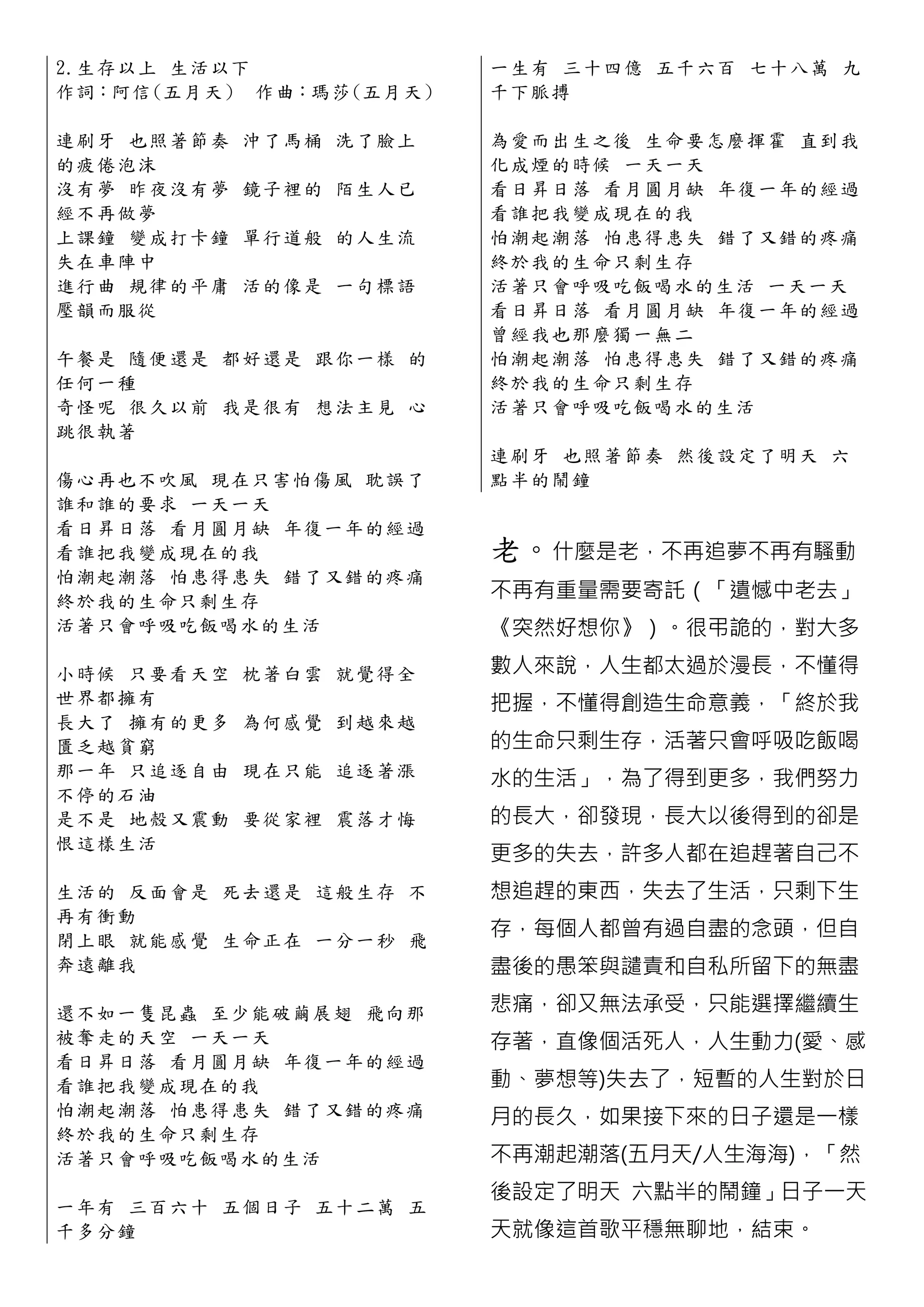 2.生 存 以 上 生 活以下              一生有 三十四億 五千六百 七十八 萬 九
作詞：阿信 (五 月天 ) 作曲：瑪莎 (五月 天)   千下脈搏

連 刷 牙 也 照 著 節奏   沖了馬桶 洗了臉上   為愛而出生之後 生命要怎麼揮霍 直 到 我
的疲倦泡沫                        化成煙的時候 一天一天
沒 有 夢 昨 夜 沒 有夢   鏡子裡的 陌生人已   看日昇日落 看月圓月缺 年復一年的 經 過
經不再做夢                        看誰把我變成現在的我
上 課 鐘 變 成 打 卡鐘   單行道般 的人生流   怕潮起潮落 怕患得患失 錯了又錯的 疼 痛
失在車陣中                        終於我的生命只剩生存
進 行 曲 規 律 的 平庸   活的像是 一句標語   活著只會呼吸吃飯喝水的生活 一天一 天
壓韻而服從                        看日昇日落 看月圓月缺 年復一年的 經 過
                             曾經我也那麼獨一無二
午 餐 是 隨 便 還 是 都好還是 跟你一樣 的    怕潮起潮落 怕患得患失 錯了又錯的 疼 痛
任何一種                         終於我的生命只剩生存
奇 怪 呢 很 久 以 前 我是很有 想法主見 心    活著只會呼吸吃飯喝水的生活
跳很執著
                             連刷牙 也照著 節奏 然後設定了明 天 六
傷 心 再 也 不 吹 風 現在只害怕傷風 耽誤了    點半的鬧鐘
誰 和 誰 的 要 求 一天一天
看 日 昇 日 落 看 月圓月缺 年復一年的經過
看 誰 把 我 變 成 現在的我             老。什麼是老，不再追夢不再有騷動
怕 潮 起 潮 落 怕 患得患失 錯了又錯的疼痛
終 於 我 的 生 命 只剩生存             不再有重量需要寄託（「遺憾中老去」
活 著 只 會 呼 吸 吃飯喝水 的生活         《突然好想你》）。很弔詭的，對大多

小 時 候 只 要 看 天空   枕著白雲 就覺得全   數人來說，人生都太過於漫長，不懂得
世界都擁有                        把握，不懂得創造生命意義，「終於我
長 大 了 擁 有 的 更多   為何感覺 到越來越
匱乏越貧窮                        的生命只剩生存，活著只會呼吸吃飯喝
那 一 年 只 追 逐 自由   現在只能 追逐著漲
                             水的生活」，為了得到更多，我們努力
不停的石油
是 不 是 地 殼 又 震動   要從家裡 震落才悔   的長大，卻發現，長大以後得到的卻是
恨這樣生活
                             更多的失去，許多人都在追趕著自己不
生 活 的 反 陎 會 是 死去還是 這般生存 不    想追趕的東西，失去了生活，只剩下生
再有衝動
閉 上 眼 就 能 感 覺 生命正在 一分一秒 飛
                             存，每個人都曾有過自盡的念頭，但自
奔遠離我                         盡後的愚笨與譴責和自私所留下的無盡

還 不 如 一 隻 昆 蟲 至少能破繭展翅 飛向那    悲痛，卻又無法承受，只能選擇繼續生
被 奪 走 的 天 空 一天一天             存著，直像個活死人，人生動力(愛、感
看 日 昇 日 落 看 月圓月缺 年復一年的經過
看 誰 把 我 變 成 現在的我             動、夢想等)失去了，短暫的人生對於日
怕 潮 起 潮 落 怕 患得患失 錯了又錯的疼痛     月的長久，如果接下來的日子還是一樣
終 於 我 的 生 命 只剩生存
活 著 只 會 呼 吸 吃飯喝水的生活          不再潮起潮落(五月天/人生海海)，「然
                             後設定了明天 六點半的鬧鐘」日子一天
一 年 有 三 百 六 十 五個日子 五十二萬 五
千多分鐘                         天就像這首歌平穩無聊地，結束。
 