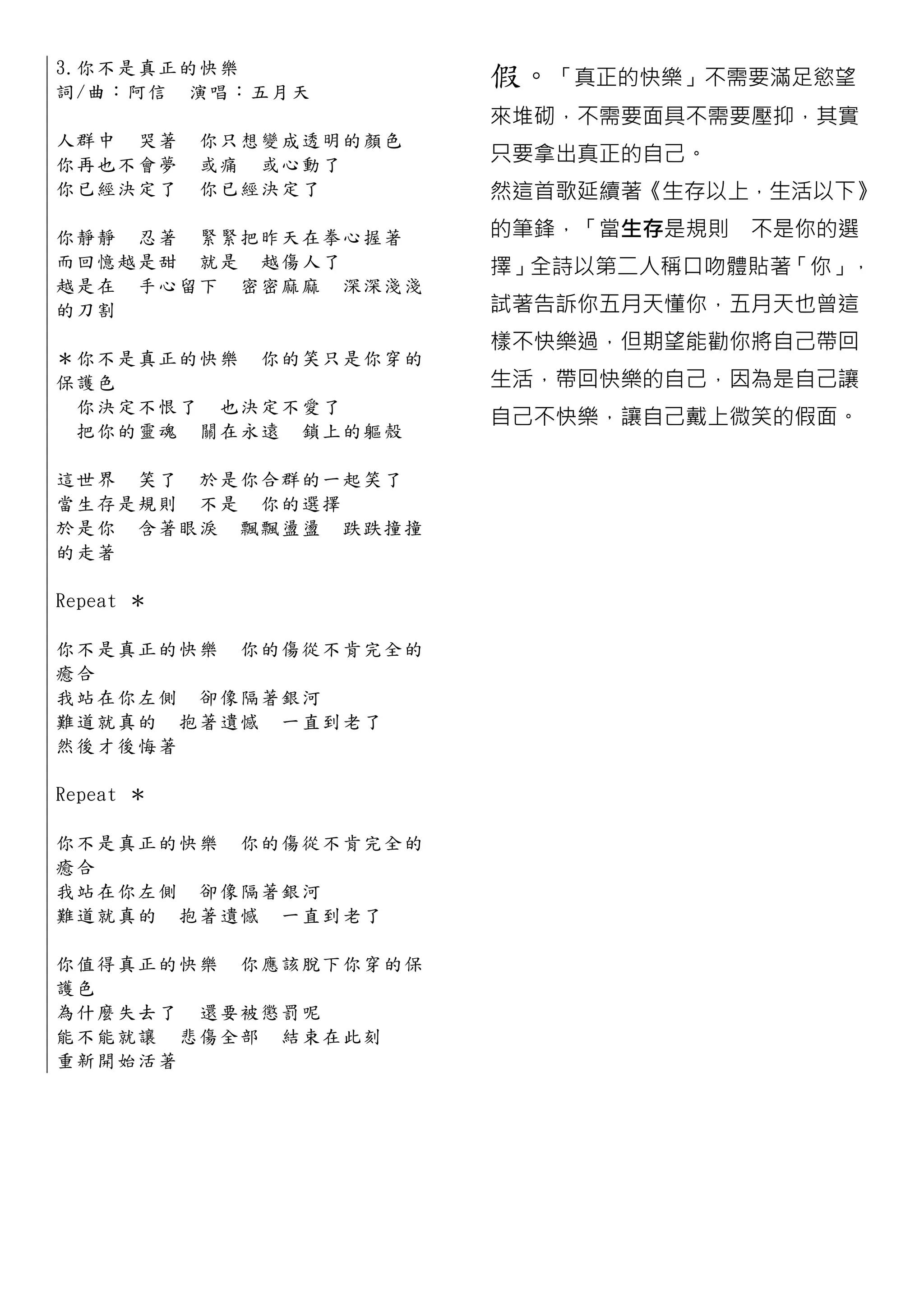 3.你 不 是 真 正 的快樂
詞 /曲 ： 阿 信 演唱：五月天
                            假。「真正的快樂」不需要滿足慾望
                            來堆砌，不需要面具不需要壓抑，其實
人群中 哭著     你只想變成透明的顏色
你再也不會夢     或痛 或心動了          只要拿出真正的自己。
你已經決定了     你已經決定了           然這首歌延續著《生存以上，生活以下》

你 靜 靜 忍 著 緊緊把昨天在拳心握著        的筆鋒，「當生存是規則 不是你的選
而 回 憶 越 是 甜 就是 越傷人了         擇」全詩以第二人稱口吻體貼著「你」，
越 是 在 手 心 留 下 密密麻麻 深深淺淺
的刀割                         試著告訴你五月天懂你，五月天也曾這
                            樣不快樂過，但期望能勸你將自己帶回
＊ 你 不 是 真 正 的快樂 你的笑只是你穿 的
保護色                         生活，帶回快樂的自己，因為是自己讓
  你 決 定 不 恨 了 也決定不愛了
                            自己不快樂，讓自己戴上微笑的假面。
  把 你 的 靈 魂 關在永遠 鎖上的軀殼

這 世 界 笑 了 於是你合群的一起笑了
當 生 存 是 規 則 不是 你的選擇
於 是 你 含 著 眼 淚 飄飄盪盪 跌跌撞撞
的走著

Repeat ＊

你 不 是 真 正 的 快樂 你的傷從不肯完全 的
癒合
我 站 在 你 左 側 卻像隔著銀河
難 道 就 真 的 抱著遺憾 一直到老了
然後才後悔著

Repeat ＊

你 不 是 真 正 的 快樂 你的傷從不肯完全 的
癒合
我 站 在 你 左 側 卻像隔著銀河
難 道 就 真 的 抱著遺憾 一直到老了

你 值 得 真 正 的 快樂 你應該脫下你穿的 保
護色
為 什 麼 失 去 了 還要被懲罰呢
能 不 能 就 讓 悲傷全部 結 束在此刻
重新開始活著
 