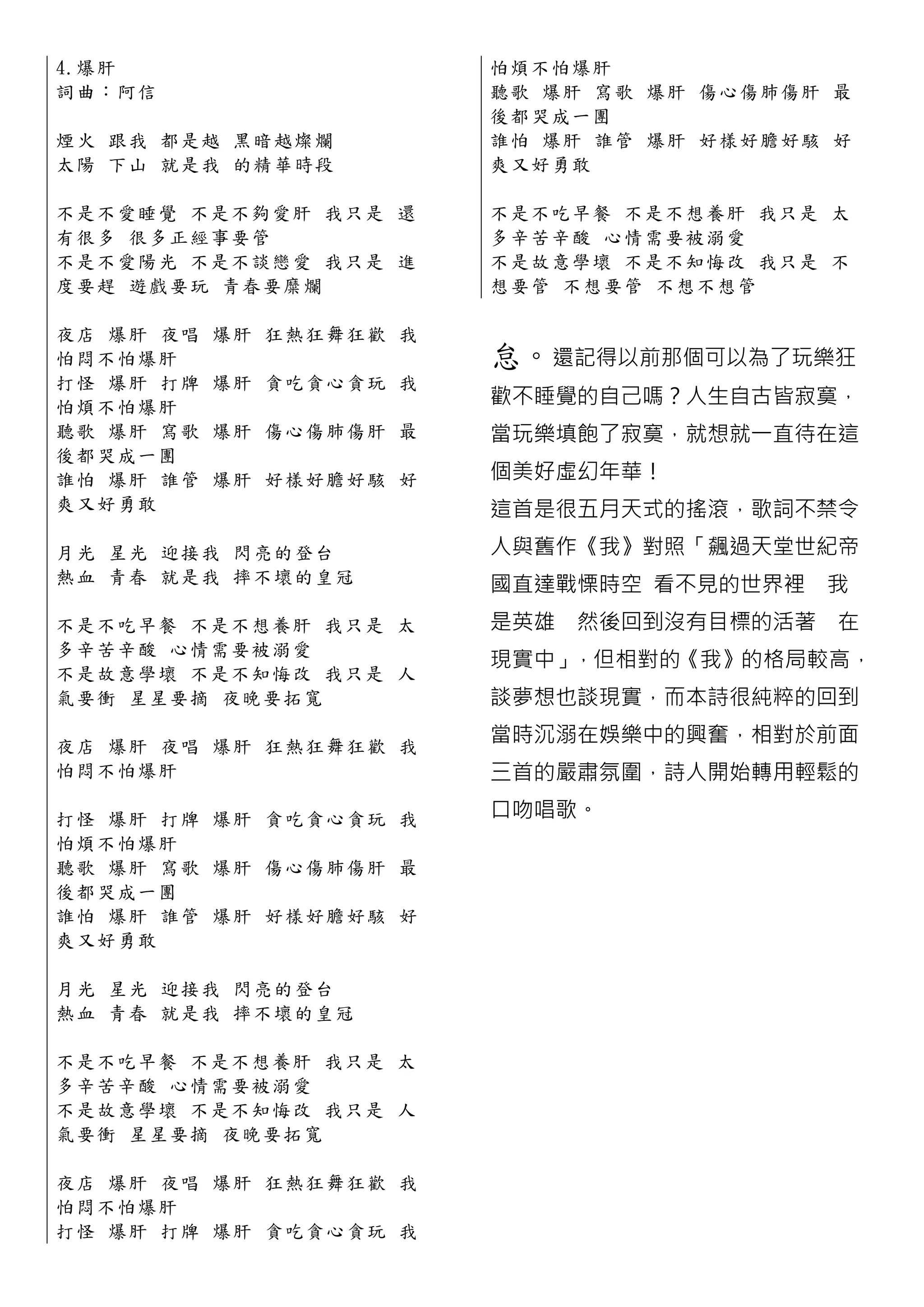4.爆 肝                      怕煩不怕爆 肝
詞曲：阿信                      聽歌 爆肝 寫歌 爆肝 傷心傷肺傷 肝 最
                           後都哭成一團
煙 火 跟 我 都 是越 黑暗越燦爛         誰怕 爆肝 誰管 爆肝 好樣好膽好 駭 好
太 陽 下 山 就 是我 的精華時段         爽又好勇敢

不 是 不 愛 睡 覺 不是不夠愛肝 我只是 還   不是不吃早餐 不是不想養肝 我只是 太
有 很 多 很 多 正 經事要管           多辛苦辛酸 心情需要被溺愛
不 是 不 愛 陽 光 不是不談戀愛 我只是 進   不是故意學壞 不是不知悔改 我只是 不
度 要 趕 遊 戲 要 玩 青春要糜爛        想要管 不想要管 不想不想管

夜店 爆肝 夜唱   爆肝 狂熱狂舞狂歡 我
怕悶不怕爆肝                     怠。還記得以前那個可以為了玩樂狂
打怪 爆肝 打牌   爆肝 貪吃貪心貪玩 我
怕煩不怕爆肝                     歡不睡覺的自己嗎？人生自古皆寂寞，
聽歌 爆肝 寫歌   爆肝 傷心傷肺傷肝 最     當玩樂填飽了寂寞，就想就一直待在這
後都哭成一團
誰怕 爆肝 誰管   爆肝 好樣好膽好駭 好     個美好虛幻年華！
爽又好勇敢                      這首是很五月天式的搖滾，歌詞不禁令
月 光 星 光 迎 接我 閃亮的登台         人與舊作《我》對照「飆過天堂世紀帝
熱 血 青 春 就 是我 摔不壞的皇冠        國直達戰慄時空 看不見的世界裡 我
不 是 不 吃 早 餐 不是不想養肝 我只是 太   是英雄 然後回到沒有目標的活著 在
多 辛 苦 辛 酸 心 情需要被溺愛
                           現實中」，但相對的《我》的格局較高，
不 是 故 意 學 壞 不是不知悔改 我只是 人
氣 要 衝 星 星 要 摘 夜晚要拓寬        談夢想也談現實，而本詩很純粹的回到

夜 店 爆 肝 夜 唱 爆肝 狂熱狂舞狂歡 我
                           當時沉溺在娛樂中的興奮，相對於前面
怕悶不怕爆肝                     三首的嚴肅氛圍，詩人開始轉用輕鬆的

打 怪 爆 肝 打 牌 爆肝 貪吃貪心貪玩 我    口吻唱歌。
怕煩不怕爆肝
聽 歌 爆 肝 寫 歌 爆肝 傷心傷肺傷肝 最
後都哭成一團
誰 怕 爆 肝 誰 管 爆肝 好樣好膽好駭 好
爽又好勇敢

月 光 星 光 迎 接我 閃亮的登台
熱 血 青 春 就 是我 摔不壞的皇冠

不 是 不 吃 早 餐 不是不想養肝 我只是 太
多 辛 苦 辛 酸 心 情需要被溺愛
不 是 故 意 學 壞 不是不知悔改 我只是 人
氣 要 衝 星 星 要 摘 夜晚要拓寬

夜 店 爆 肝 夜 唱 爆肝 狂熱狂舞狂歡 我
怕悶不怕爆肝
打 怪 爆 肝 打 牌 爆肝 貪吃貪心貪玩 我
 