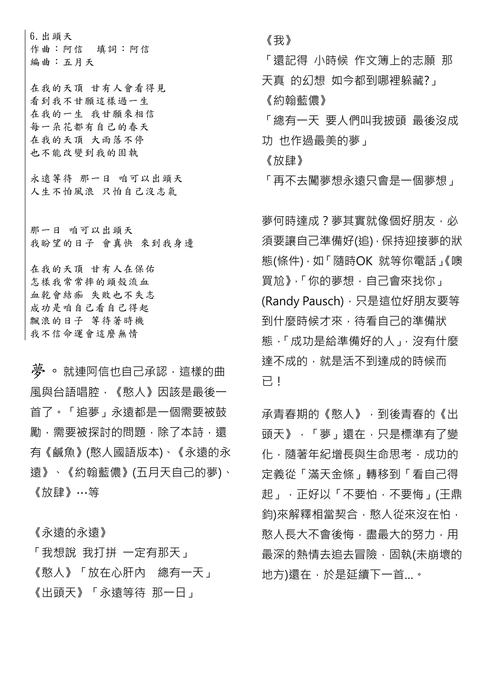 6.出 頭 天
                            《我》
作 曲 ： 阿 信 填詞：阿信
編曲：五月天                      「還記得 小時候 作文簿上的志願 那
                            天真 的幻想 如今都到哪裡躲藏?」
在 我 的 天 頂 甘 有人會看得見
看 到 我 不 甘 願 這樣過一生           《約翰藍儂》
在 我 的 一 生 我 甘願來相信
每 一 朵 花 都 有 自己的春天           「總有一天 要人們叫我披頭 最後沒成
在 我 的 天 頂 大 雨落不停            功 也作過最美的夢」
也 不 能 改 變 到 我的固執
                            《放肆》
永 遠 等 待 那 一 日 咱可以出頭天        「再不去闖夢想永遠只會是一個夢想」
人 生 不 怕 風 浪 只怕自己沒志氣


                            夢何時達成？夢其實就像個好朋友，必
那 一 日 咱 可 以 出頭天
我 盼 望 的 日 子 會真快 來到我身邊       須要讓自己準備好(追)，保持迎接夢的狀
                            態(條件)，如「隨時OK 就等你電話」
                                              《噢
在 我 的 天 頂 甘 有人在保佑
怎 樣 我 常 常 摔 的頭殼流血           買尬》「你的夢想，自己會來找你」
                              ，
血 乾 會 結 痂 失 敗也不失志
成 功 是 咱 自 己 看自己得起
                            (Randy Pausch)，只是這位好朋友要等
飄 浪 的 日 子 等 待著時機            到什麼時候才來，待看自己的準備狀
我 不 信 命 運 會 這麼無情
                            態，「成功是給準備好的人」，沒有什麼
                            達不成的，就是活不到達成的時候而
夢。就連阿信也自己承認，這樣的曲
                            已！
風與台語唱腔，《憨人》因該是最後一
首了。「追夢」永遠都是一個需要被鼓           承青春期的《憨人》，到後青春的《出
勵，需要被探討的問題，除了本詩，還           頭天》，「夢」還在，只是標準有了變
有《鹹魚》(憨人國語版本)、《永遠的永         化，隨著年紀增長與生命思考，成功的
遠》、《約翰藍儂》(五月天自己的夢)、         定義從「滿天金條」轉移到「看自己得
《放肆》…等                      起」，正好以「不要怕，不要悔」(王鼎
                            鈞)來解釋相當契合，憨人從來沒在怕，
《永遠的永遠》                     憨人長大不會後悔，盡最大的努力，用
「我想說 我打拼 一定有那天」             最深的熱情去追去冒險，固執(未崩壞的
《憨人》「放在心肝內          總有一天」   地方)還在，於是延續下一首…。
《出頭天》「永遠等待 那一日」
 