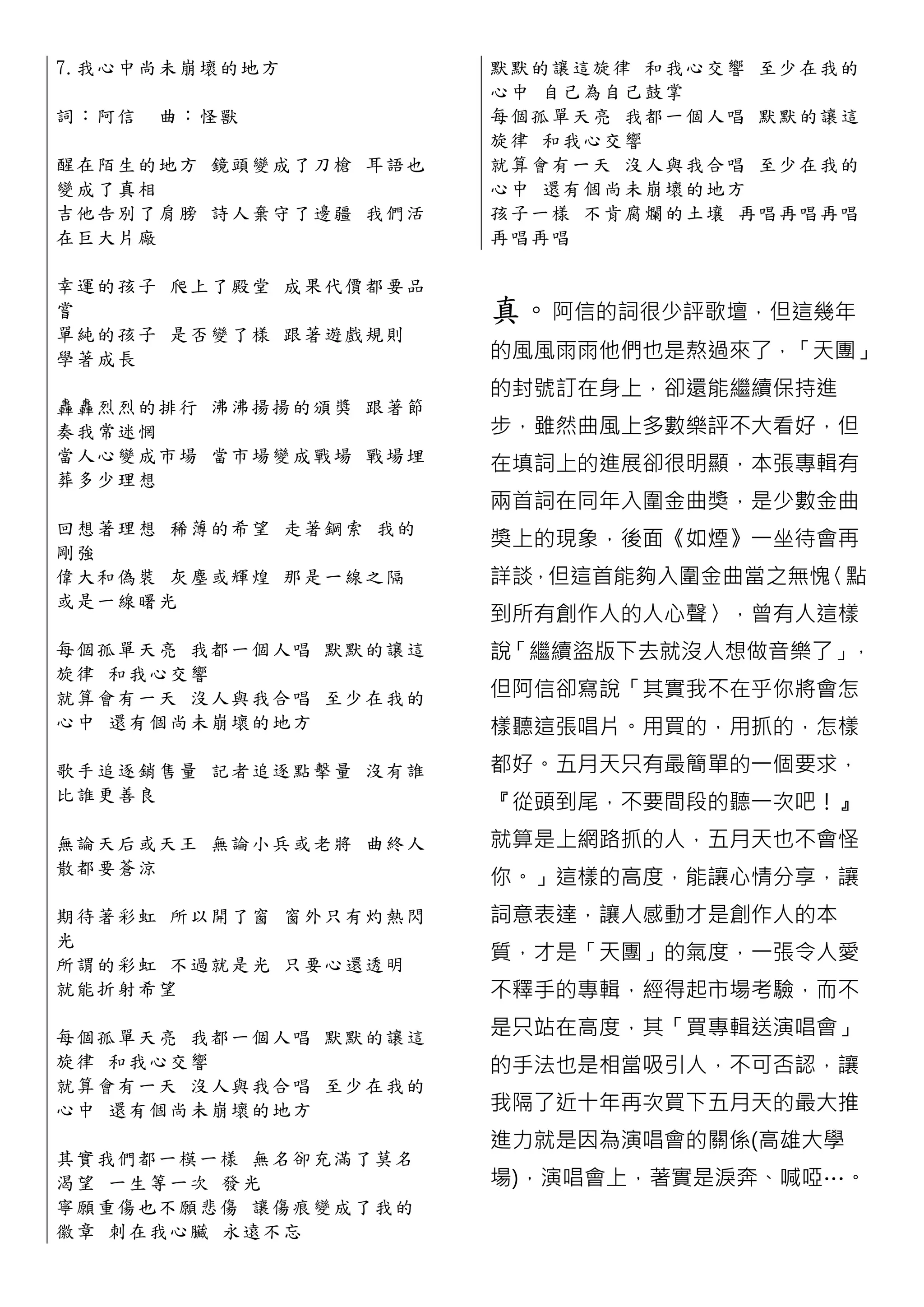 7.我 心 中 尚 未 崩壞的地方           默默的讓這旋律 和我心交響 至少在 我 的
                            心中 自己為自己鼓掌
詞：阿信   曲 ：怪獸                每個孤單天亮 我都一個人唱 默默的 讓 這
                            旋律 和我心交響
醒 在 陌 生 的 地 方 鏡頭變成了刀槍 耳語也   就算會有一天 沒人與我合唱 至少在 我 的
變成了真相                       心中 還有個尚 未崩壞的地方
吉 他 告 別 了 肩 膀 詩人棄守了邊疆 我們活   孩子一樣 不肯腐爛的土壤 再唱再唱 再 唱
在巨大片廠                       再唱再唱

幸 運 的 孩 子 爬 上了殿堂 成果代價都要品
嘗                           真。阿信的詞很少評歌壇，但這幾年
單 純 的 孩 子 是 否變了樣 跟著遊戲規則
學著成長                        的風風雨雨他們也是熬過來了，「天團」
                            的封號訂在身上，卻還能繼續保持進
轟 轟 烈 烈 的 排 行 沸沸揚揚的頒獎 跟著節
奏我常迷惘                       步，雖然曲風上多數樂評不大看好，但
當 人 心 變 成 市 場 當市場變成戰場 戰場埋
                            在填詞上的進展卻很明顯，本張專輯有
葬多少理想
                            兩首詞在同年入圍金曲獎，是少數金曲
回 想 著 理 想 稀 薄的希望 走著鋼索 我的
                            獎上的現象，後面《如煙》一坐待會再
剛強
偉 大 和 偽 裝 灰 塵或輝煌 那是一線之隔     詳談，但這首能夠入圍金曲當之無愧〈點
或是一線曙光
                            到所有創作人的人心聲〉，曾有人這樣
每 個 孤 單 天 亮 我都一個人唱 默默的讓這    說「繼續盜版下去就沒人想做音樂了」，
旋律 和我心交響
就 算 會 有 一 天 沒人與我合唱 至少在我的    但阿信卻寫說「其實我不在乎你將會怎
心 中 還 有 個 尚 未崩壞的地方          樣聽這張唱片。用買的，用抓的，怎樣
歌 手 追 逐 銷 售 量 記者追逐點擊量 沒有誰   都好。五月天只有最簡單的一個要求，
比誰更善良                       『從頭到尾，不要間段的聽一次吧！』
無 論 天 后 或 天 王 無論小兵或老將 曲終人   就算是上網路抓的人，五月天也不會怪
散都要蒼涼
                            你。」這樣的高度，能讓心情分享，讓
期 待 著 彩 虹 所 以開了窗 窗外只有灼熱閃    詞意表達，讓人感動才是創作人的本
光
所 謂 的 彩 虹 不 過就是光 只要心還透明
                            質，才是「天團」的氣度，一張令人愛
就能折射希望                      不釋手的專輯，經得起市場考驗，而不

每 個 孤 單 天 亮 我都一個人唱 默默的讓這    是只站在高度，其「買專輯送演唱會」
旋律 和我心交響                    的手法也是相當吸引人，不可否認，讓
就 算 會 有 一 天 沒人與我合唱 至少在我的
心 中 還 有 個 尚 未崩壞的地方          我隔了近十年再次買下五月天的最大推
                            進力就是因為演唱會的關係(高雄大學
其 實 我 們 都 一 模一樣 無名卻充滿了莫名
渴 望 一 生 等 一 次 發光            場)，演唱會上，著實是淚奔、喊啞…。
寧 願 重 傷 也 不 願悲傷 讓傷痕變成了我的
徽 章 刺 在 我 心 臟 永遠不忘
 