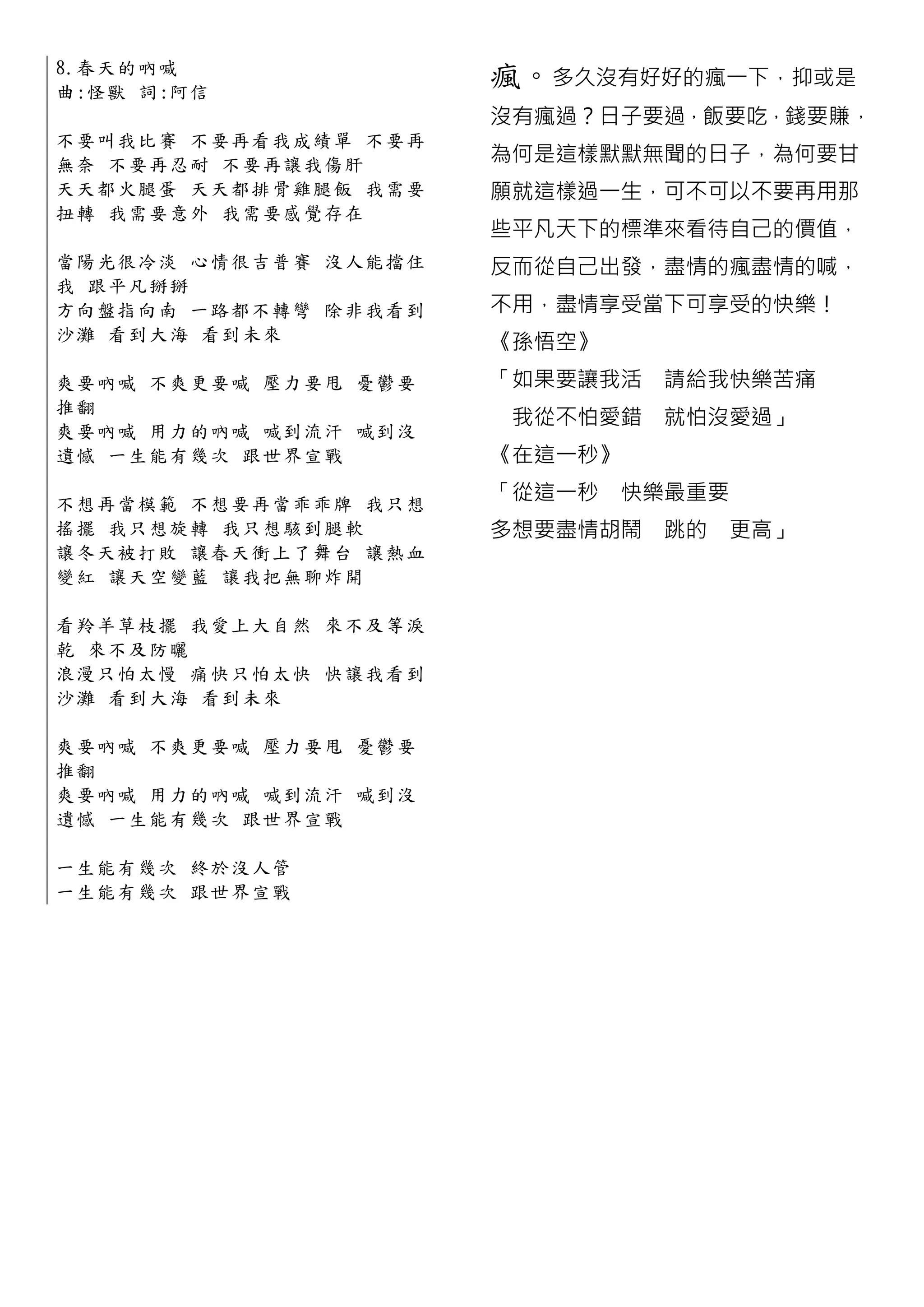8.春 天 的 吶 喊
曲 :怪 獸 詞:阿 信
                            瘋。多久沒有好好的瘋一下，抑或是
                            沒有瘋過？日子要過，飯要吃，錢要賺，
不 要 叫 我 比 賽 不要再看我成績單 不要再
無 奈 不 要 再 忍 耐 不要再讓我傷肝       為何是這樣默默無聞的日子，為何要甘
天 天 都 火 腿 蛋 天天都排骨雞腿 飯 我需要   願就這樣過一生，可不可以不要再用那
扭 轉 我 需 要 意 外 我需要感覺存在
                            些平凡天下的標準來看待自己的價值，
當 陽 光 很 冷 淡 心情很吉普賽 沒人能擋住    反而從自己出發，盡情的瘋盡情的喊，
我 跟平 凡 掰 掰
方 向 盤 指 向 南 一路都不轉彎 除非我看到    不用，盡情享受當下可享受的快樂！
沙 灘 看 到 大 海 看到未來            《孫悟空》
爽 要 吶 喊 不 爽 更要喊 壓力要甩 憂鬱要    「如果要讓我活 請給我快樂苦痛
推翻
                             我從不怕愛錯 就怕沒愛過」
爽 要 吶 喊 用 力 的吶喊 喊到流汗 喊到沒
遺 憾 一 生 能 有 幾次 跟世界宣戰        《在這一秒》

不 想 再 當 模 範 不想要再當乖乖牌 我只想
                            「從這一秒   快樂最重要
搖 擺 我 只 想 旋 轉 我只想駭到腿軟       多想要盡情胡鬧 跳的      更高」
讓 冬 天 被 打 敗 讓春天衝上了舞台 讓熱血
變 紅 讓 天 空 變 藍 讓我把無聊炸開

看 羚 羊 草 枝 擺 我愛上大自然 來不及等淚
乾 來不 及 防 曬
浪 漫 只 怕 太 慢 痛快只怕太快 快讓我看到
沙 灘 看 到 大 海 看到未來

爽 要 吶 喊 不 爽 更要喊 壓力要甩 憂鬱要
推翻
爽 要 吶 喊 用 力 的吶喊 喊到流汗 喊到沒
遺 憾 一 生 能 有 幾次 跟世界宣戰

一 生 能 有 幾 次 終於沒人管
一 生 能 有 幾 次 跟世界宣戰
 