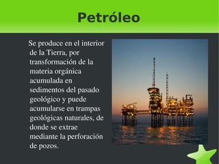 Petróleo
   Se produce en el interior 
de la Tierra, por 
transformación de la 
materia orgánica 
acumulada en 
sedimentos del pasado 
geológico y puede 
acumularse en trampas 
geológicas naturales, de 
donde se extrae 
mediante la perforación 
de pozos.
 

 

 