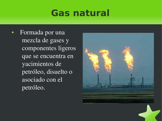 Gas natural
●

 

  Formada por una 
mezcla de gases y 
componentes ligeros 
que se encuentra en 
yacimientos de 
petróleo, disuelto o 
asociado con el 
petróleo.

 

 