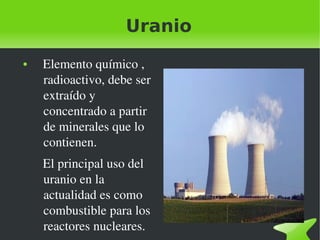 Uranio
●

 

   Elemento químico , 
radioactivo, debe ser 
extraído y 
concentrado a partir 
de minerales que lo 
contienen.
   El principal uso del 
uranio en la 
actualidad es como 
combustible para los 
reactores nucleares.

 

 