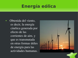 Energía eólica
 
●

 

  Obtenida del viento, 
es decir, la energía 
cinética generada por 
efecto de las 
corrientes de aire, y 
que es transmutada 
en otras formas útiles 
de energía para las 
actividades humanas.
 

 