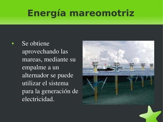 Energía mareomotriz

●

 

   Se obtiene 
aprovechando las 
mareas, mediante su 
empalme a un 
alternador se puede 
utilizar el sistema 
para la generación de 
electricidad.
 

 