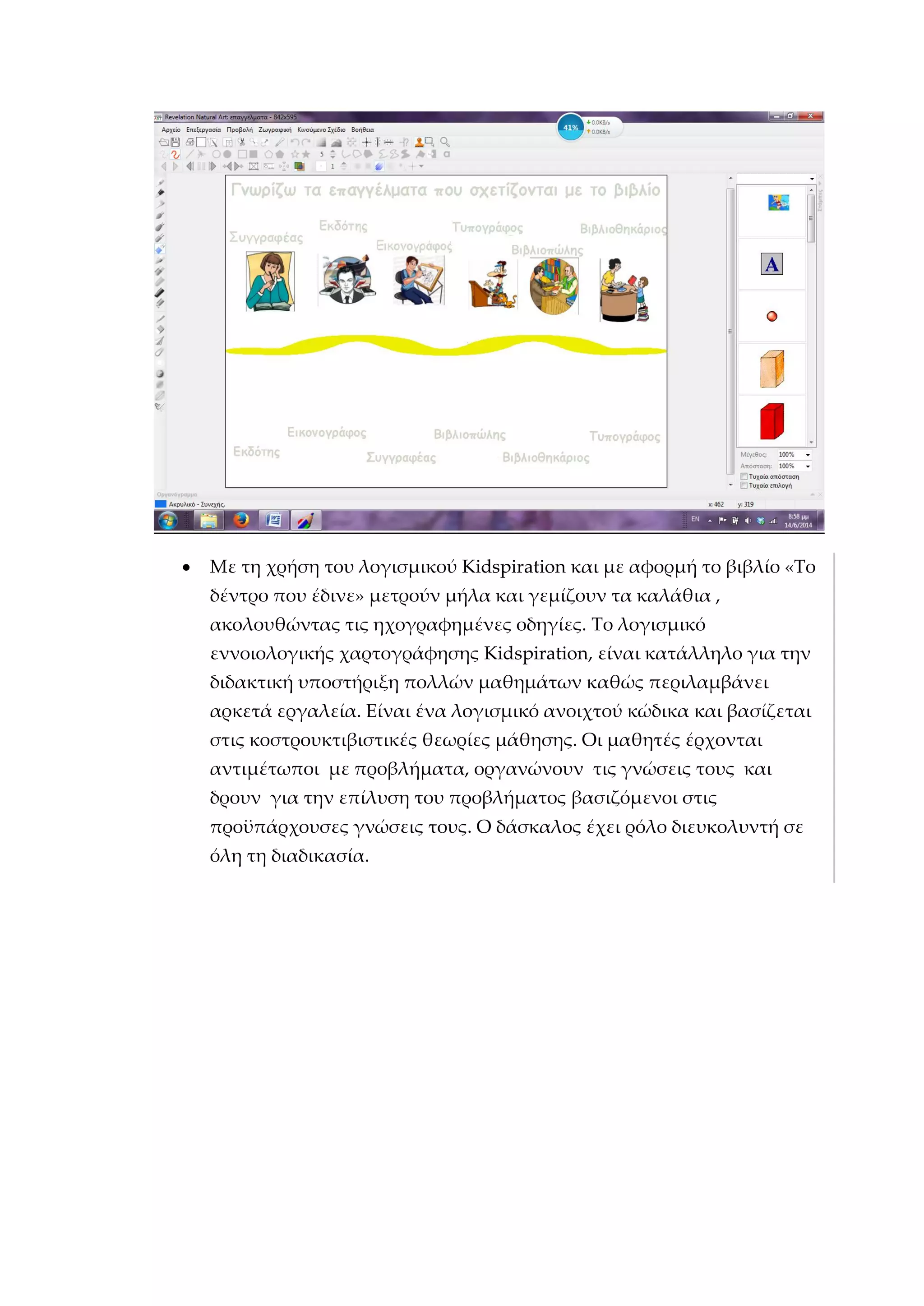  Με τη χρήση του λογισμικού Kidspiration και με αφορμή το βιβλίο «Το
δέντρο που έδινε» μετρούν μήλα και γεμίζουν τα καλάθια ,
ακολουθώντας τις ηχογραφημένες οδηγίες. Το λογισμικό
εννοιολογικής χαρτογράφησης Kidspiration, είναι κατάλληλο για την
διδακτική υποστήριξη πολλών μαθημάτων καθώς περιλαμβάνει
αρκετά εργαλεία. Είναι ένα λογισμικό ανοιχτού κώδικα και βασίζεται
στις κοστρουκτιβιστικές θεωρίες μάθησης. Οι μαθητές έρχονται
αντιμέτωποι με προβλήματα, οργανώνουν τις γνώσεις τους και
δρουν για την επίλυση του προβλήματος βασιζόμενοι στις
προϋπάρχουσες γνώσεις τους. Ο δάσκαλος έχει ρόλο διευκολυντή σε
όλη τη διαδικασία.
 