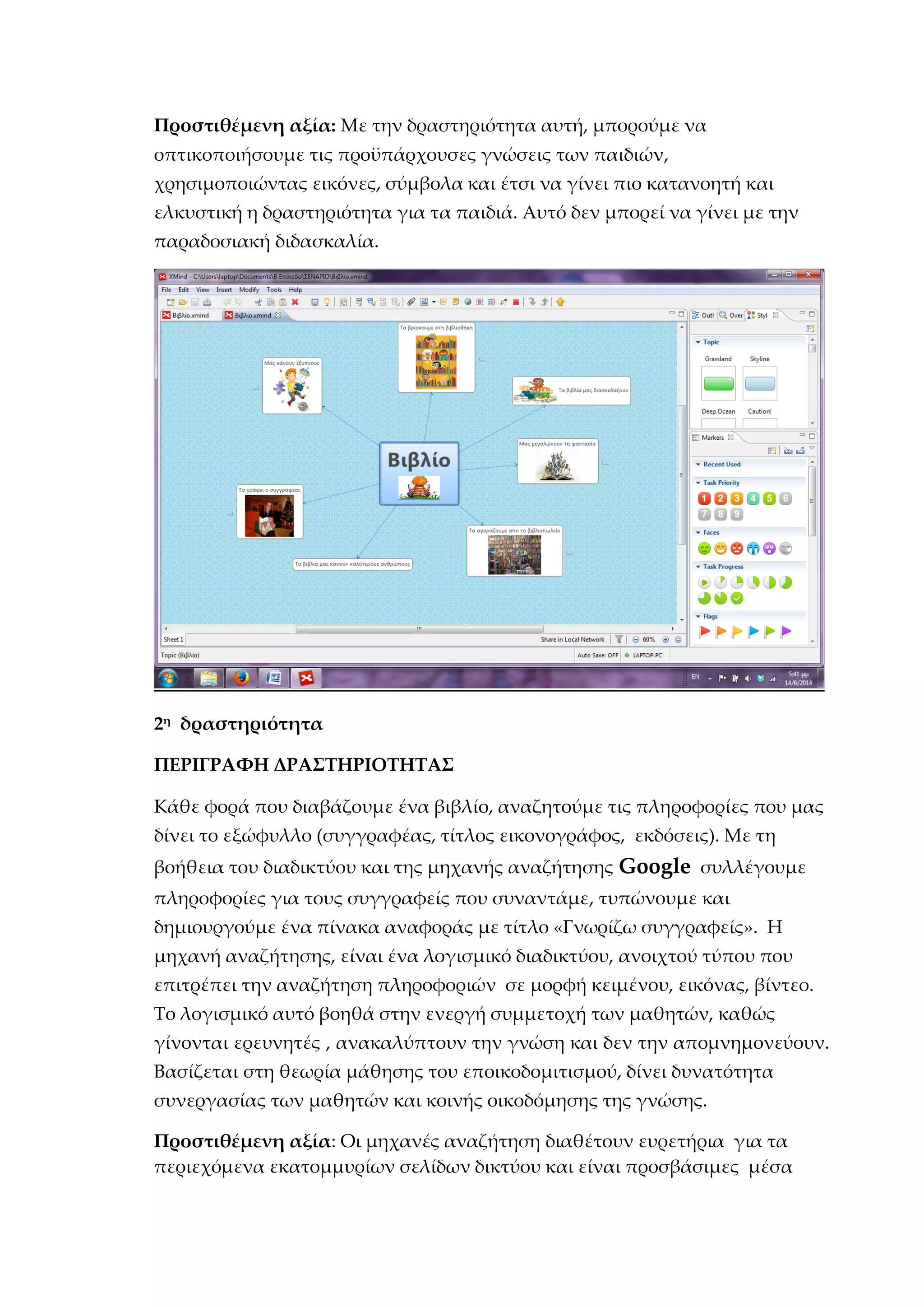 Προστιθέμενη αξία: Με την δραστηριότητα αυτή, μπορούμε να
οπτικοποιήσουμε τις προϋπάρχουσες γνώσεις των παιδιών,
χρησιμοποιώντας εικόνες, σύμβολα και έτσι να γίνει πιο κατανοητή και
ελκυστική η δραστηριότητα για τα παιδιά. Αυτό δεν μπορεί να γίνει με την
παραδοσιακή διδασκαλία.
2η
δραστηριότητα
ΠΕΡΙΓΡΑΦΗ ΔΡΑΣΤΗΡΙΟΤΗΤΑΣ
Κάθε φορά που διαβάζουμε ένα βιβλίο, αναζητούμε τις πληροφορίες που μας
δίνει το εξώφυλλο (συγγραφέας, τίτλος εικονογράφος, εκδόσεις). Με τη
βοήθεια του διαδικτύου και της μηχανής αναζήτησης Google συλλέγουμε
πληροφορίες για τους συγγραφείς που συναντάμε, τυπώνουμε και
δημιουργούμε ένα πίνακα αναφοράς με τίτλο «Γνωρίζω συγγραφείς». Η
μηχανή αναζήτησης, είναι ένα λογισμικό διαδικτύου, ανοιχτού τύπου που
επιτρέπει την αναζήτηση πληροφοριών σε μορφή κειμένου, εικόνας, βίντεο.
Το λογισμικό αυτό βοηθά στην ενεργή συμμετοχή των μαθητών, καθώς
γίνονται ερευνητές , ανακαλύπτουν την γνώση και δεν την απομνημονεύουν.
Βασίζεται στη θεωρία μάθησης του εποικοδομιτισμού, δίνει δυνατότητα
συνεργασίας των μαθητών και κοινής οικοδόμησης της γνώσης.
Προστιθέμενη αξία: Οι μηχανές αναζήτηση διαθέτουν ευρετήρια για τα
περιεχόμενα εκατομμυρίων σελίδων δικτύου και είναι προσβάσιμες μέσα
 