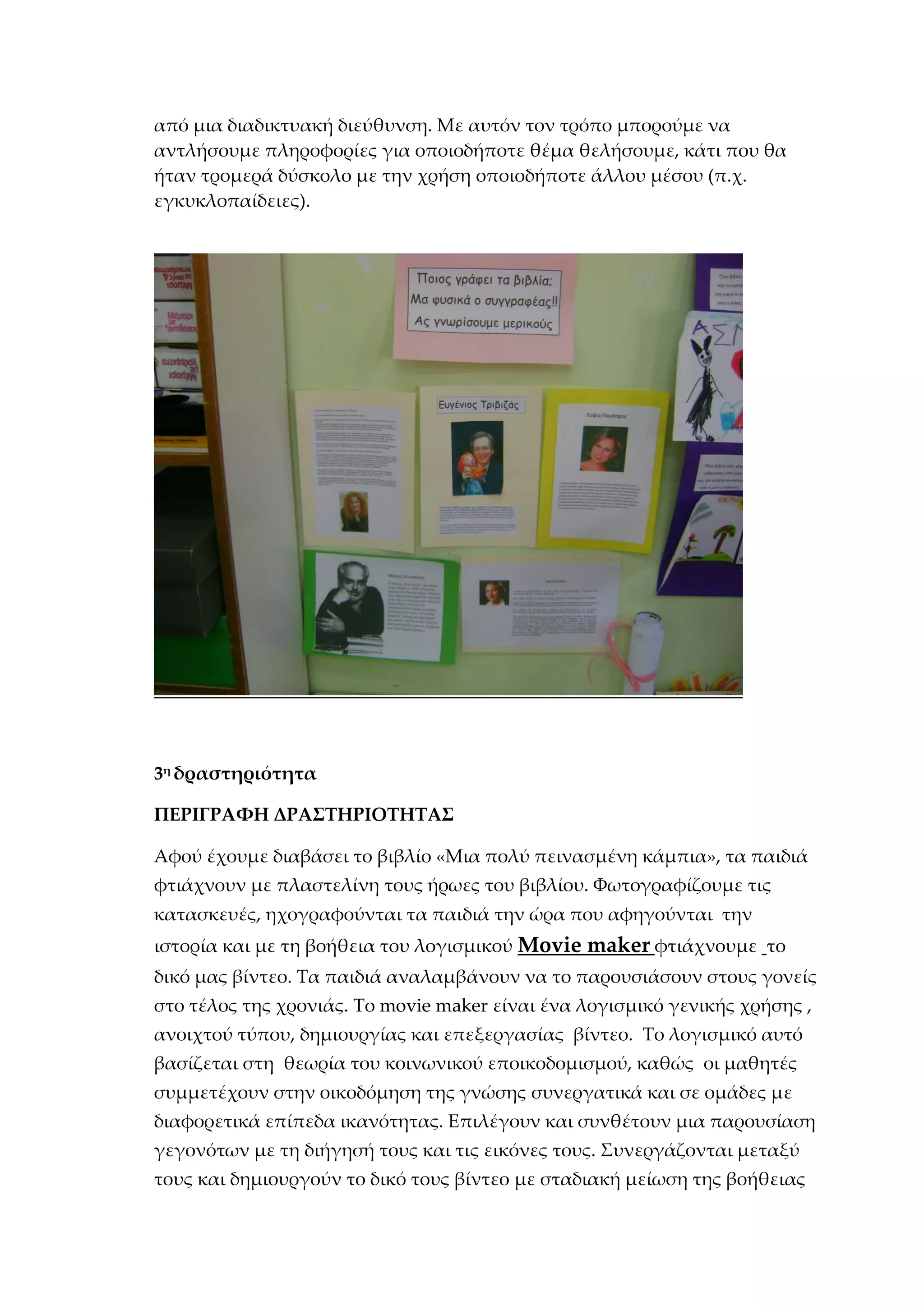 από μια διαδικτυακή διεύθυνση. Με αυτόν τον τρόπο μπορούμε να
αντλήσουμε πληροφορίες για οποιοδήποτε θέμα θελήσουμε, κάτι που θα
ήταν τρομερά δύσκολο με την χρήση οποιοδήποτε άλλου μέσου (π.χ.
εγκυκλοπαίδειες).
3η
δραστηριότητα
ΠΕΡΙΓΡΑΦΗ ΔΡΑΣΤΗΡΙΟΤΗΤΑΣ
Αφού έχουμε διαβάσει το βιβλίο «Μια πολύ πεινασμένη κάμπια», τα παιδιά
φτιάχνουν με πλαστελίνη τους ήρωες του βιβλίου. Φωτογραφίζουμε τις
κατασκευές, ηχογραφούνται τα παιδιά την ώρα που αφηγούνται την
ιστορία και με τη βοήθεια του λογισμικού Movie maker φτιάχνουμε το
δικό μας βίντεο. Τα παιδιά αναλαμβάνουν να το παρουσιάσουν στους γονείς
στο τέλος της χρονιάς. Το movie maker είναι ένα λογισμικό γενικής χρήσης ,
ανοιχτού τύπου, δημιουργίας και επεξεργασίας βίντεο. Το λογισμικό αυτό
βασίζεται στη θεωρία του κοινωνικού εποικοδομισμού, καθώς οι μαθητές
συμμετέχουν στην οικοδόμηση της γνώσης συνεργατικά και σε ομάδες με
διαφορετικά επίπεδα ικανότητας. Επιλέγουν και συνθέτουν μια παρουσίαση
γεγονότων με τη διήγησή τους και τις εικόνες τους. Συνεργάζονται μεταξύ
τους και δημιουργούν το δικό τους βίντεο με σταδιακή μείωση της βοήθειας
 
