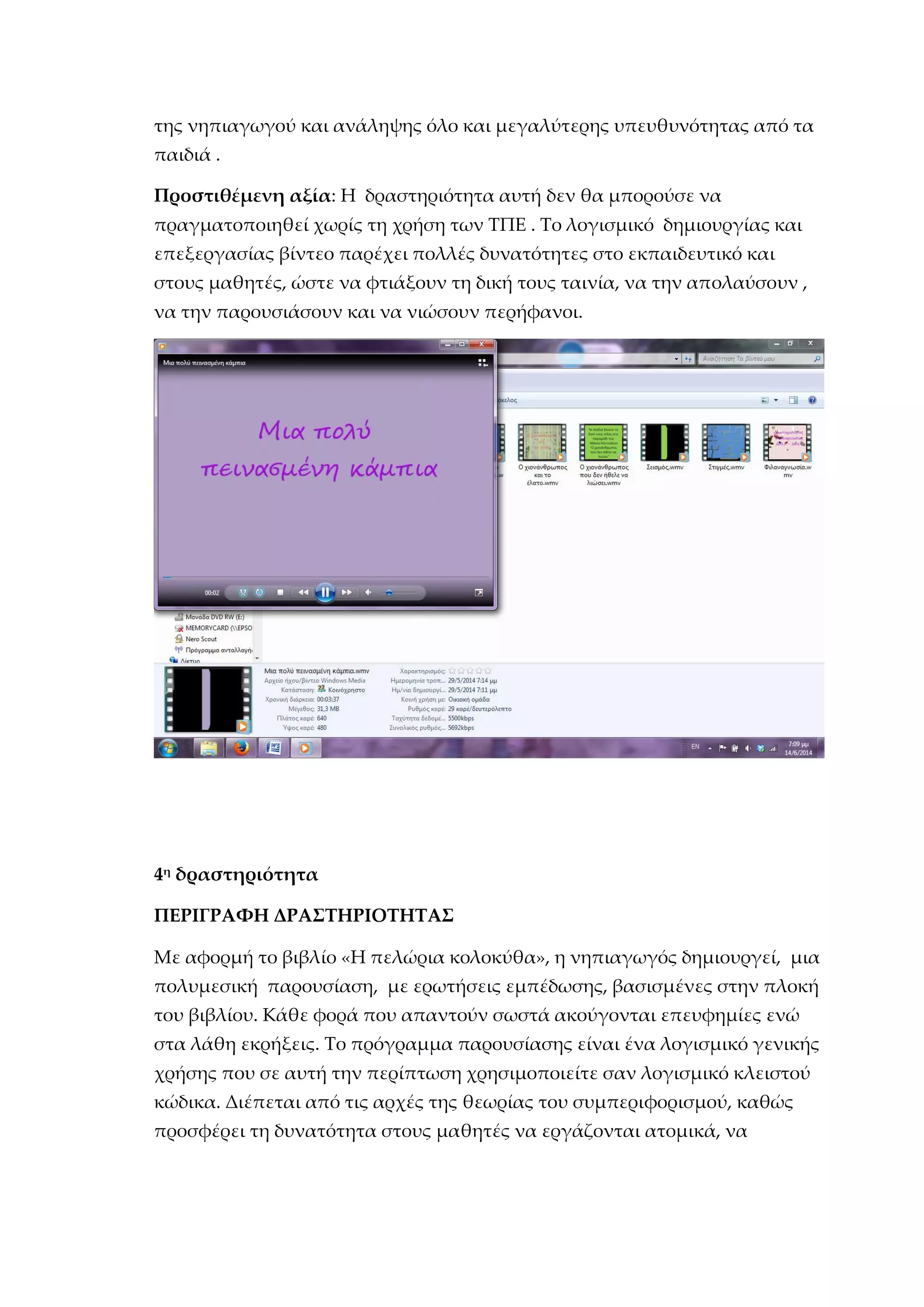 της νηπιαγωγού και ανάληψης όλο και μεγαλύτερης υπευθυνότητας από τα
παιδιά .
Προστιθέμενη αξία: Η δραστηριότητα αυτή δεν θα μπορούσε να
πραγματοποιηθεί χωρίς τη χρήση των ΤΠΕ . Το λογισμικό δημιουργίας και
επεξεργασίας βίντεο παρέχει πολλές δυνατότητες στο εκπαιδευτικό και
στους μαθητές, ώστε να φτιάξουν τη δική τους ταινία, να την απολαύσουν ,
να την παρουσιάσουν και να νιώσουν περήφανοι.
4η
δραστηριότητα
ΠΕΡΙΓΡΑΦΗ ΔΡΑΣΤΗΡΙΟΤΗΤΑΣ
Με αφορμή το βιβλίο «Η πελώρια κολοκύθα», η νηπιαγωγός δημιουργεί, μια
πολυμεσική παρουσίαση, με ερωτήσεις εμπέδωσης, βασισμένες στην πλοκή
του βιβλίου. Κάθε φορά που απαντούν σωστά ακούγονται επευφημίες ενώ
στα λάθη εκρήξεις. Το πρόγραμμα παρουσίασης είναι ένα λογισμικό γενικής
χρήσης που σε αυτή την περίπτωση χρησιμοποιείτε σαν λογισμικό κλειστού
κώδικα. Διέπεται από τις αρχές της θεωρίας του συμπεριφορισμού, καθώς
προσφέρει τη δυνατότητα στους μαθητές να εργάζονται ατομικά, να
 