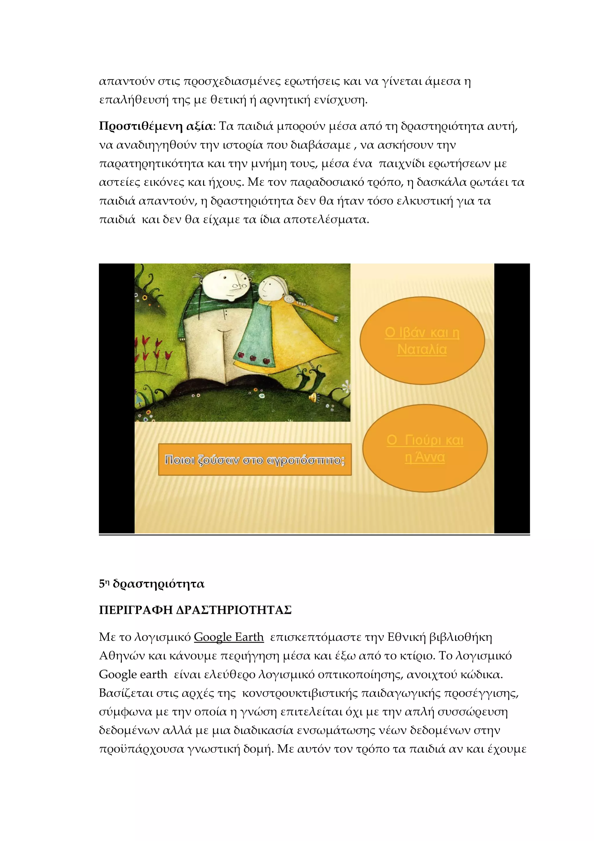 απαντούν στις προσχεδιασμένες ερωτήσεις και να γίνεται άμεσα η
επαλήθευσή της με θετική ή αρνητική ενίσχυση.
Προστιθέμενη αξία: Τα παιδιά μπορούν μέσα από τη δραστηριότητα αυτή,
να αναδιηγηθούν την ιστορία που διαβάσαμε , να ασκήσουν την
παρατηρητικότητα και την μνήμη τους, μέσα ένα παιχνίδι ερωτήσεων με
αστείες εικόνες και ήχους. Με τον παραδοσιακό τρόπο, η δασκάλα ρωτάει τα
παιδιά απαντούν, η δραστηριότητα δεν θα ήταν τόσο ελκυστική για τα
παιδιά και δεν θα είχαμε τα ίδια αποτελέσματα.
5η
δραστηριότητα
ΠΕΡΙΓΡΑΦΗ ΔΡΑΣΤΗΡΙΟΤΗΤΑΣ
Με το λογισμικό Google Earth επισκεπτόμαστε την Εθνική βιβλιοθήκη
Αθηνών και κάνουμε περιήγηση μέσα και έξω από το κτίριο. Το λογισμικό
Google earth είναι ελεύθερο λογισμικό οπτικοποίησης, ανοιχτού κώδικα.
Βασίζεται στις αρχές της κονστρουκτιβιστικής παιδαγωγικής προσέγγισης,
σύμφωνα με την οποία η γνώση επιτελείται όχι με την απλή συσσώρευση
δεδομένων αλλά με μια διαδικασία ενσωμάτωσης νέων δεδομένων στην
προϋπάρχουσα γνωστική δομή. Με αυτόν τον τρόπο τα παιδιά αν και έχουμε
 