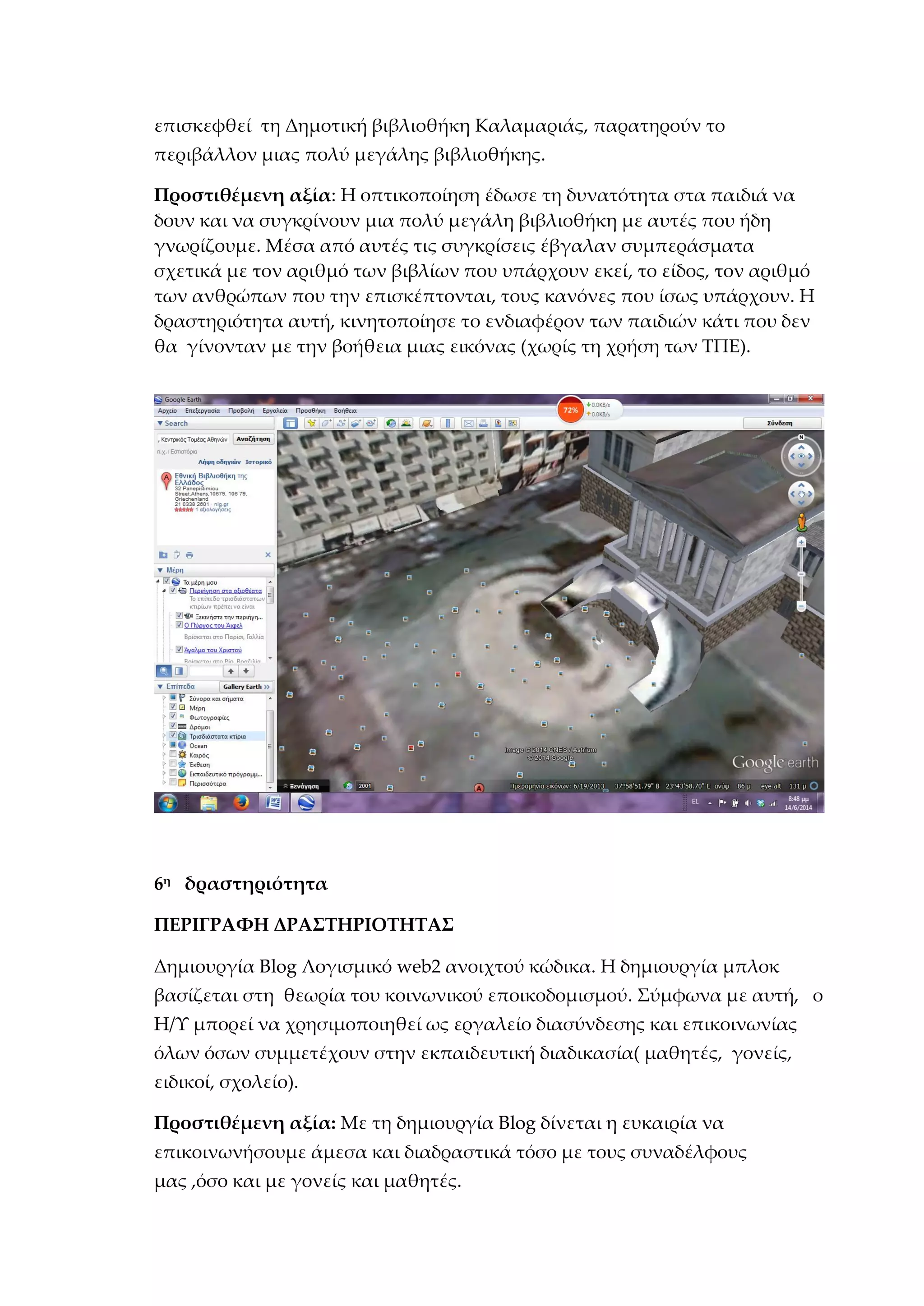 επισκεφθεί τη Δημοτική βιβλιοθήκη Καλαμαριάς, παρατηρούν το
περιβάλλον μιας πολύ μεγάλης βιβλιοθήκης.
Προστιθέμενη αξία: Η οπτικοποίηση έδωσε τη δυνατότητα στα παιδιά να
δουν και να συγκρίνουν μια πολύ μεγάλη βιβλιοθήκη με αυτές που ήδη
γνωρίζουμε. Μέσα από αυτές τις συγκρίσεις έβγαλαν συμπεράσματα
σχετικά με τον αριθμό των βιβλίων που υπάρχουν εκεί, το είδος, τον αριθμό
των ανθρώπων που την επισκέπτονται, τους κανόνες που ίσως υπάρχουν. Η
δραστηριότητα αυτή, κινητοποίησε το ενδιαφέρον των παιδιών κάτι που δεν
θα γίνονταν με την βοήθεια μιας εικόνας (χωρίς τη χρήση των ΤΠΕ).
6η
δραστηριότητα
ΠΕΡΙΓΡΑΦΗ ΔΡΑΣΤΗΡΙΟΤΗΤΑΣ
Δημιουργία Blog Λογισμικό web2 ανοιχτού κώδικα. Η δημιουργία μπλοκ
βασίζεται στη θεωρία του κοινωνικού εποικοδομισμού. Σύμφωνα με αυτή, ο
Η/Υ μπορεί να χρησιμοποιηθεί ως εργαλείο διασύνδεσης και επικοινωνίας
όλων όσων συμμετέχουν στην εκπαιδευτική διαδικασία( μαθητές, γονείς,
ειδικοί, σχολείο).
Προστιθέμενη αξία: Με τη δημιουργία Blog δίνεται η ευκαιρία να
επικοινωνήσουμε άμεσα και διαδραστικά τόσο με τους συναδέλφους
μας ,όσο και με γονείς και μαθητές.
 