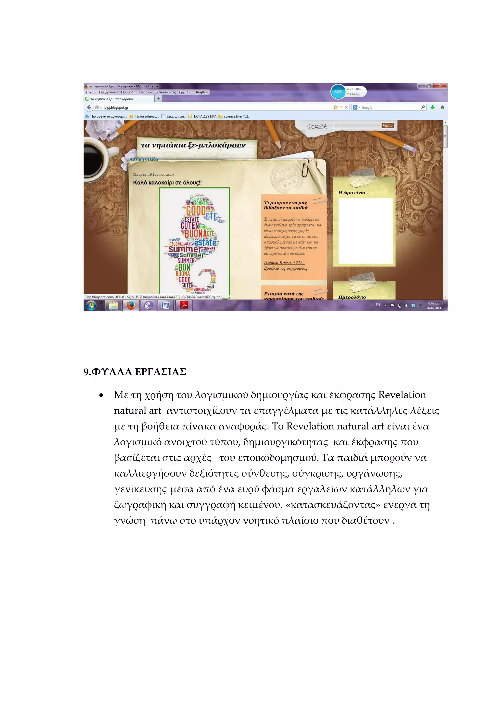 9.ΦΥΛΛΑ ΕΡΓΑΣΙΑΣ
 Με τη χρήση του λογισμικού δημιουργίας και έκφρασης Revelation
natural art αντιστοιχίζουν τα επαγγέλματα με τις κατάλληλες λέξεις
με τη βοήθεια πίνακα αναφοράς. Το Revelation natural art είναι ένα
λογισμικό ανοιχτού τύπου, δημιουργικότητας και έκφρασης που
βασίζεται στις αρχές του εποικοδομησμού. Τα παιδιά μπορούν να
καλλιεργήσουν δεξιότητες σύνθεσης, σύγκρισης, οργάνωσης,
γενίκευσης μέσα από ένα ευρύ φάσμα εργαλείων κατάλληλων για
ζωγραφική και συγγραφή κειμένου, «κατασκευάζοντας» ενεργά τη
γνώση πάνω στο υπάρχον νοητικό πλαίσιο που διαθέτουν .
 