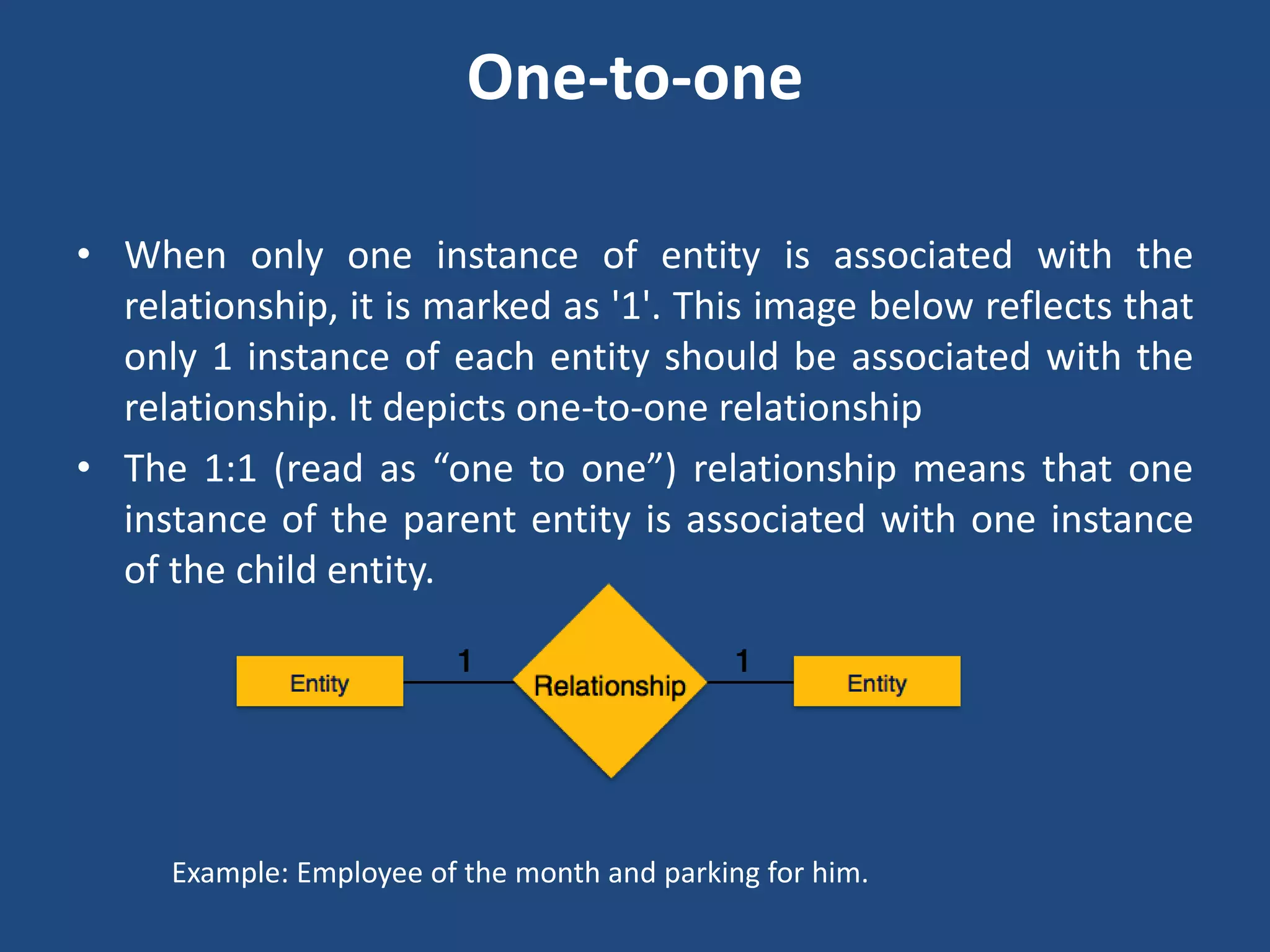 One-to-one 
• When only one instance of entity is associated with the 
relationship, it is marked as '1'. This image below reflects that 
only 1 instance of each entity should be associated with the 
relationship. It depicts one-to-one relationship 
• The 1:1 (read as “one to one”) relationship means that one 
instance of the parent entity is associated with one instance 
of the child entity. 
Example: Employee of the month and parking for him. 
 