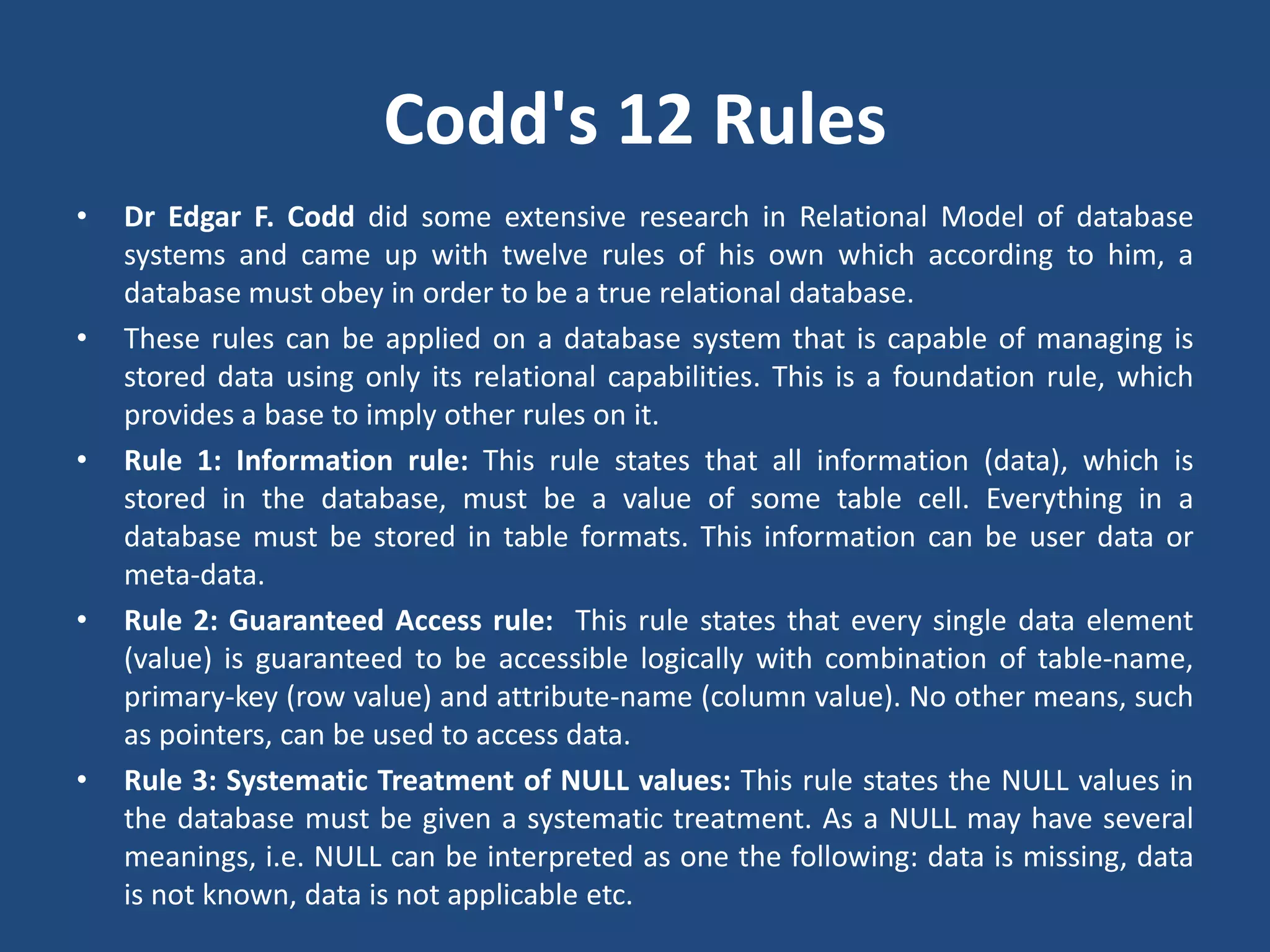 Codd's 12 Rules 
• Dr Edgar F. Codd did some extensive research in Relational Model of database 
systems and came up with twelve rules of his own which according to him, a 
database must obey in order to be a true relational database. 
• These rules can be applied on a database system that is capable of managing is 
stored data using only its relational capabilities. This is a foundation rule, which 
provides a base to imply other rules on it. 
• Rule 1: Information rule: This rule states that all information (data), which is 
stored in the database, must be a value of some table cell. Everything in a 
database must be stored in table formats. This information can be user data or 
meta-data. 
• Rule 2: Guaranteed Access rule: This rule states that every single data element 
(value) is guaranteed to be accessible logically with combination of table-name, 
primary-key (row value) and attribute-name (column value). No other means, such 
as pointers, can be used to access data. 
• Rule 3: Systematic Treatment of NULL values: This rule states the NULL values in 
the database must be given a systematic treatment. As a NULL may have several 
meanings, i.e. NULL can be interpreted as one the following: data is missing, data 
is not known, data is not applicable etc. 
 